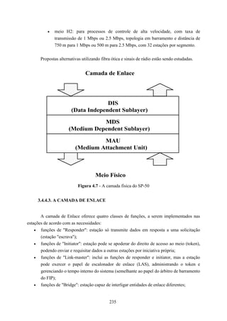 •   meio H2: para processos de controle de alta velocidade, com taxa de
               transmissão de 1 Mbps ou 2.5 Mbps, topologia em barramento e distância de
               750 m para 1 Mbps ou 500 m para 2.5 Mbps, com 32 estações por segmento.


       Propostas alternativas utilizando fibra ótica e sinais de rádio estão sendo estudadas.


                                Camada de Enlace




                                     DIS
                        (Data Independent Sublayer)

                                 MDS
                      (Medium Dependent Sublayer)

                                   MAU
                          (Medium Attachment Unit)



                                     Meio Físico
                            Figura 4.7 - A camada física do SP-50


     3.4.4.3. A CAMADA DE ENLACE


       A camada de Enlace oferece quatro classes de funções, a serem implementados nas
estações de acordo com as necessidades:
    • funções de "Responder": estação só transmite dados em resposta a uma solicitação
       (estação "escrava");
    • funções de "Initiator": estação pode se apoderar do direito de acesso ao meio (token),
       podendo enviar e requisitar dados a outras estações por iniciativa própria;
    • funções de "Link-master": inclui as funções de responder e initiator, mas a estação
       pode exercer o papel de escalonador de enlace (LAS), administrando o token e
       gerenciando o tempo interno do sistema (semelhante ao papel do árbitro de barramento
       do FIP);
    • funções de "Bridge": estação capaz de interligar entidades de enlace diferentes;



                                             235
 