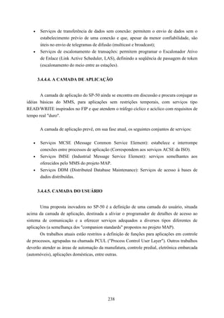 •    Serviços de transferência de dados sem conexão: permitem o envio de dados sem o
        estabelecimento prévio de uma conexão e que, apesar da menor confiabilidade, são
        úteis no envio de telegramas de difusão (multicast e broadcast);
   •    Serviços de escalonamento de transações: permitem programar o Escalonador Ativo
        de Enlace (Link Active Scheduler, LAS), definindo a seqüência de passagem de token
        (escalonamento do meio entre as estações).


       3.4.4.4. A CAMADA DE APLICAÇÃO


        A camada de aplicação do SP-50 ainda se encontra em discussão e procura conjugar as
idéias básicas do MMS, para aplicações sem restrições temporais, com serviços tipo
READ/WRITE inspirados no FIP e que atendem o tráfego cíclico e acíclico com requisitos de
tempo real "duro".

        A camada de aplicação prevê, em sua fase atual, os seguintes conjuntos de serviços:


   •    Serviços MCSE (Message Common Service Element): estabelece e interrompe
        conexões entre processos de aplicação (Correspondem aos serviços ACSE da ISO).
   •    Serviços IMSE (Industrial Message Service Element): serviços semelhantes aos
        oferecidos pelo MMS do projeto MAP.
   •    Serviços DDM (Distributed Database Maintenance): Serviços de acesso à bases de
        dados distribuídas.


       3.4.4.5. CAMADA DO USUÁRIO


       Uma proposta inovadora no SP-50 é a definição de uma camada do usuário, situada
acima da camada de aplicação, destinada a aliviar o programador de detalhes de acesso ao
sistema de comunicação e a oferecer serviços adequados a diversos tipos diferentes de
aplicações (a semelhança dos "companion standards" propostos no projeto MAP).
       Os trabalhos atuais estão restritos a definição de funções para aplicações em controle
de processos, agrupadas na chamada PCUL ("Process Control User Layer"). Outros trabalhos
deverão atender as áreas de automação da manufatura, controle predial, eletrônica embarcada
(automóveis), aplicações domésticas, entre outras.




                                             238
 