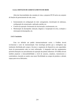 3.4.4.6. SERVIÇOS DE GERENCIAMENTO DE REDE


       Além das funcionalidades das camadas já vistas, a proposta SP-50 inclui um conjunto
de funções de gerenciamento de rede, como:

   •    Gerenciamento de configuração de rede: carregamento, inicialização de endereços,
        configuração de comunicação e aplicação, partida, etc;
   •    Controle de operação: ferramentas de sincronização, escalonamento, etc;
   •    Monitoração de desempenho: detecção, diagnose e recuperação de erros, avaliação e
        otimização de desempenho, etc.


  3.4.5. Conclusões


       Uma vez definido um padrão internacionalmente aceito, o Fieldbus deverá
revolucionar o setor de instrumentação. Esta tecnologia permite que a inteligência seja
totalmente distribuída pelo campo e favorece o surgimento de dispositivos com capacidades
locais de processamento cada vez mais sofisticadas. A integração total dos equipamentos
permitirá alterações nos procedimentos de operação das plantas industriais. O Fieldbus deverá
também propiciar a intercambiabilidade a nível de sensores, atuadores, transmissores e
controladores, trazendo ao usuário uma maior flexibilidade na compra de produtos e abrindo
espaço para novos fabricantes.




                                            239
 