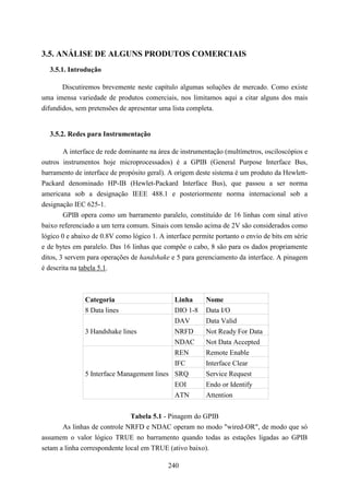 3.5. ANÁLISE DE ALGUNS PRODUTOS COMERCIAIS
  3.5.1. Introdução

       Discutiremos brevemente neste capítulo algumas soluções de mercado. Como existe
uma imensa variedade de produtos comerciais, nos limitamos aqui a citar alguns dos mais
difundidos, sem pretensões de apresentar uma lista completa.


  3.5.2. Redes para Instrumentação

        A interface de rede dominante na área de instrumentação (multímetros, osciloscópios e
outros instrumentos hoje microprocessados) é a GPIB (General Purpose Interface Bus,
barramento de interface de propósito geral). A origem deste sistema é um produto da Hewlett-
Packard denominado HP-IB (Hewlet-Packard Interface Bus), que passou a ser norma
americana sob a designação IEEE 488.1 e posteriormente norma internacional sob a
designação IEC 625-1.
        GPIB opera como um barramento paralelo, constituído de 16 linhas com sinal ativo
baixo referenciado a um terra comum. Sinais com tensão acima de 2V são considerados como
lógico 0 e abaixo de 0.8V como lógico 1. A interface permite portanto o envio de bits em série
e de bytes em paralelo. Das 16 linhas que compõe o cabo, 8 são para os dados propriamente
ditos, 3 servem para operações de handshake e 5 para gerenciamento da interface. A pinagem
é descrita na tabela 5.1.



               Categoria                      Linha       Nome
               8 Data lines                   DIO 1-8     Data I/O
                                              DAV         Data Valid
               3 Handshake lines               NRFD       Not Ready For Data
                                               NDAC       Not Data Accepted
                                               REN        Remote Enable
                                            IFC           Interface Clear
               5 Interface Management lines SRQ           Service Request
                                               EOI        Endo or Identify
                                               ATN        Attention


                               Tabela 5.1 - Pinagem do GPIB
       As linhas de controle NRFD e NDAC operam no modo "wired-OR", de modo que só
assumem o valor lógico TRUE no barramento quando todas as estações ligadas ao GPIB
setam a linha correspondente local em TRUE (ativo baixo).

                                            240
 