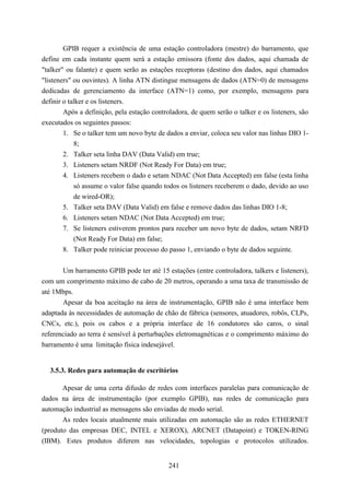 GPIB requer a existência de uma estação controladora (mestre) do barramento, que
define em cada instante quem será a estação emissora (fonte dos dados, aqui chamada de
"talker" ou falante) e quem serão as estações receptoras (destino dos dados, aqui chamados
"listeners" ou ouvintes). A linha ATN distingue mensagens de dados (ATN=0) de mensagens
dedicadas de gerenciamento da interface (ATN=1) como, por exemplo, mensagens para
definir o talker e os listeners.
        Após a definição, pela estação controladora, de quem serão o talker e os listeners, são
executados os seguintes passos:
        1. Se o talker tem um novo byte de dados a enviar, coloca seu valor nas linhas DIO 1-
            8;
        2. Talker seta linha DAV (Data Valid) em true;
        3. Listeners setam NRDF (Not Ready For Data) em true;
        4. Listeners recebem o dado e setam NDAC (Not Data Accepted) em false (esta linha
            só assume o valor false quando todos os listeners receberem o dado, devido ao uso
            de wired-OR);
        5. Talker seta DAV (Data Valid) em false e remove dados das linhas DIO 1-8;
        6. Listeners setam NDAC (Not Data Accepted) em true;
        7. Se listeners estiverem prontos para receber um novo byte de dados, setam NRFD
            (Not Ready For Data) em false;
        8. Talker pode reiniciar processo do passo 1, enviando o byte de dados seguinte.


       Um barramento GPIB pode ter até 15 estações (entre controladora, talkers e listeners),
com um comprimento máximo de cabo de 20 metros, operando a uma taxa de transmissão de
até 1Mbps.
       Apesar da boa aceitação na área de instrumentação, GPIB não é uma interface bem
adaptada às necessidades de automação de chão de fábrica (sensores, atuadores, robôs, CLPs,
CNCs, etc.), pois os cabos e a própria interface de 16 condutores são caros, o sinal
referenciado ao terra é sensível à perturbações eletromagnéticas e o comprimento máximo do
barramento é uma limitação física indesejável.


  3.5.3. Redes para automação de escritórios

       Apesar de uma certa difusão de redes com interfaces paralelas para comunicação de
dados na área de instrumentação (por exemplo GPIB), nas redes de comunicação para
automação industrial as mensagens são enviadas de modo serial.
       As redes locais atualmente mais utilizadas em automação são as redes ETHERNET
(produto das empresas DEC, INTEL e XEROX), ARCNET (Datapoint) e TOKEN-RING
(IBM). Estes produtos diferem nas velocidades, topologias e protocolos utilizados.


                                             241
 