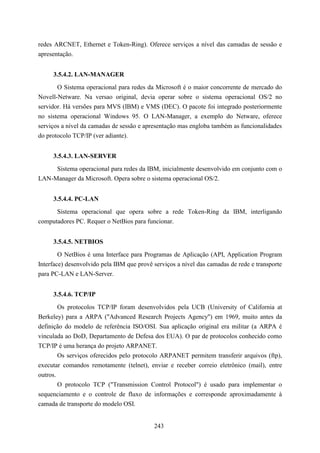 redes ARCNET, Ethernet e Token-Ring). Oferece serviços a nível das camadas de sessão e
apresentação.


     3.5.4.2. LAN-MANAGER
       O Sistema operacional para redes da Microsoft é o maior concorrente de mercado do
Novell-Netware. Na versao original, devia operar sobre o sistema operacional OS/2 no
servidor. Há versões para MVS (IBM) e VMS (DEC). O pacote foi integrado posteriormente
no sistema operacional Windows 95. O LAN-Manager, a exemplo do Netware, oferece
serviços a nível da camadas de sessão e apresentação mas engloba também as funcionalidades
do protocolo TCP/IP (ver adiante).


     3.5.4.3. LAN-SERVER
     Sistema operacional para redes da IBM, inicialmente desenvolvido em conjunto com o
LAN-Manager da Microsoft. Opera sobre o sistema operacional OS/2.


     3.5.4.4. PC-LAN
      Sistema operacional que opera sobre a rede Token-Ring da IBM, interligando
computadores PC. Requer o NetBios para funcionar.


     3.5.4.5. NETBIOS
        O NetBios é uma Interface para Programas de Aplicação (API, Application Program
Interface) desenvolvido pela IBM que provê serviços a nível das camadas de rede e transporte
para PC-LAN e LAN-Server.


     3.5.4.6. TCP/IP
        Os protocolos TCP/IP foram desenvolvidos pela UCB (University of California at
Berkeley) para a ARPA ("Advanced Research Projects Agency") em 1969, muito antes da
definição do modelo de referência ISO/OSI. Sua aplicação original era militar (a ARPA é
vinculada ao DoD, Departamento de Defesa dos EUA). O par de protocolos conhecido como
TCP/IP é uma herança do projeto ARPANET.
        Os serviços oferecidos pelo protocolo ARPANET permitem transferir arquivos (ftp),
executar comandos remotamente (telnet), enviar e receber correio eletrônico (mail), entre
outros.
        O protocolo TCP ("Transmission Control Protocol") é usado para implementar o
sequenciamento e o controle de fluxo de informações e corresponde aproximadamente à
camada de transporte do modelo OSI.


                                           243
 