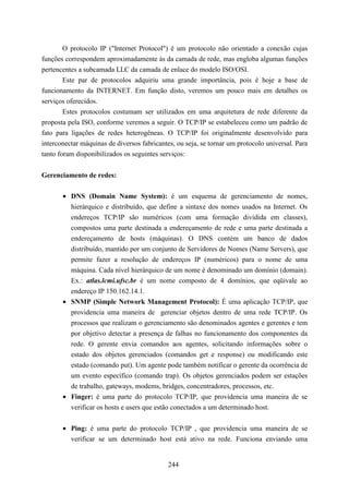 O protocolo IP ("Internet Protocol") é um protocolo não orientado a conexão cujas
funções correspondem aproximadamente às da camada de rede, mas engloba algumas funções
pertencentes a subcamada LLC da camada de enlace do modelo ISO/OSI.
        Este par de protocolos adquiriu uma grande importância, pois é hoje a base de
funcionamento da INTERNET. Em função disto, veremos um pouco mais em detalhes os
serviços oferecidos.
        Estes protocolos costumam ser utilizados em uma arquitetura de rede diferente da
proposta pela ISO, conforme veremos a seguir. O TCP/IP se estabeleceu como um padrão de
fato para ligações de redes heterogêneas. O TCP/IP foi originalmente desenvolvido para
interconectar máquinas de diversos fabricantes, ou seja, se tornar um protocolo universal. Para
tanto foram disponibilizados os seguintes serviços:


Gerenciamento de redes:

       • DNS (Domain Name System): é um esquema de gerenciamento de nomes,
         hierárquico e distribuído, que define a sintaxe dos nomes usados na Internet. Os
         endereços TCP/IP são numéricos (com uma formação dividida em classes),
         compostos uma parte destinada a endereçamento de rede e uma parte destinada a
         endereçamento de hosts (máquinas). O DNS contém um banco de dados
         distribuído, mantido por um conjunto de Servidores de Nomes (Name Servers), que
         permite fazer a resolução de endereços IP (numéricos) para o nome de uma
         máquina. Cada nível hierárquico de um nome é denominado um domínio (domain).
         Ex.: atlas.lcmi.ufsc.br é um nome composto de 4 domínios, que eqüivale ao
         endereço IP 150.162.14.1.
       • SNMP (Simple Network Management Protocol): É uma aplicação TCP/IP, que
         providencia uma maneira de gerenciar objetos dentro de uma rede TCP/IP. Os
         processos que realizam o gerenciamento são denominados agentes e gerentes e tem
         por objetivo detectar a presença de falhas no funcionamento dos componentes da
         rede. O gerente envia comandos aos agentes, solicitando informações sobre o
         estado dos objetos gerenciados (comandos get e response) ou modificando este
         estado (comando put). Um agente pode também notificar o gerente da ocorrência de
         um evento específico (comando trap). Os objetos gerenciados podem ser estações
         de trabalho, gateways, modems, bridges, concentradores, processos, etc.
       • Finger: é uma parte do protocolo TCP/IP, que providencia uma maneira de se
         verificar os hosts e users que estão conectados a um determinado host.


       • Ping: é uma parte do protocolo TCP/IP , que providencia uma maneira de se
         verificar se um determinado host está ativo na rede. Funciona enviando uma


                                             244
 