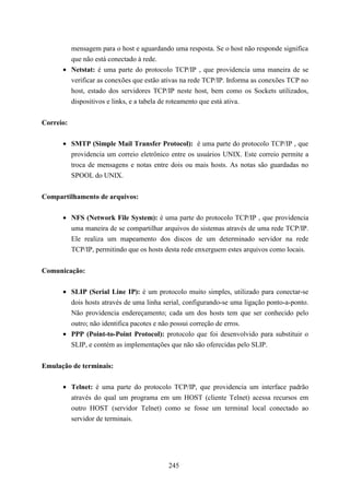 mensagem para o host e aguardando uma resposta. Se o host não responde significa
        que não está conectado à rede.
      • Netstat: é uma parte do protocolo TCP/IP , que providencia uma maneira de se
        verificar as conexões que estão ativas na rede TCP/IP. Informa as conexões TCP no
        host, estado dos servidores TCP/IP neste host, bem como os Sockets utilizados,
        dispositivos e links, e a tabela de roteamento que está ativa.


Correio:

      • SMTP (Simple Mail Transfer Protocol): é uma parte do protocolo TCP/IP , que
        providencia um correio eletrônico entre os usuários UNIX. Este correio permite a
        troca de mensagens e notas entre dois ou mais hosts. As notas são guardadas no
        SPOOL do UNIX.


Compartilhamento de arquivos:

      • NFS (Network File System): é uma parte do protocolo TCP/IP , que providencia
        uma maneira de se compartilhar arquivos do sistemas através de uma rede TCP/IP.
        Ele realiza um mapeamento dos discos de um determinado servidor na rede
        TCP/IP, permitindo que os hosts desta rede enxerguem estes arquivos como locais.


Comunicação:

      • SLIP (Serial Line IP): é um protocolo muito simples, utilizado para conectar-se
        dois hosts através de uma linha serial, configurando-se uma ligação ponto-a-ponto.
        Não providencia endereçamento; cada um dos hosts tem que ser conhecido pelo
        outro; não identifica pacotes e não possui correção de erros.
      • PPP (Point-to-Point Protocol): protocolo que foi desenvolvido para substituir o
        SLIP, e contém as implementações que não são oferecidas pelo SLIP.


Emulação de terminais:

      • Telnet: é uma parte do protocolo TCP/IP, que providencia um interface padrão
        através do qual um programa em um HOST (cliente Telnet) acessa recursos em
        outro HOST (servidor Telnet) como se fosse um terminal local conectado ao
        servidor de terminais.




                                          245
 