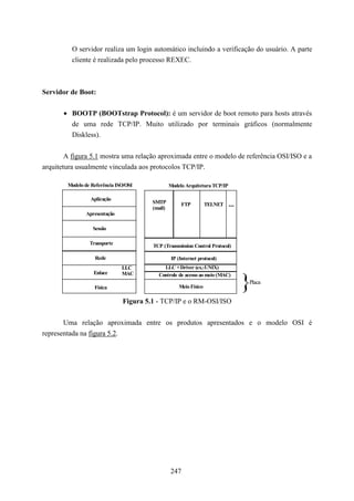 O servidor realiza um login automático incluindo a verificação do usuário. A parte
          cliente é realizada pelo processo REXEC.



Servidor de Boot:

       • BOOTP (BOOTstrap Protocol): é um servidor de boot remoto para hosts através
         de uma rede TCP/IP. Muito utilizado por terminais gráficos (normalmente
         Diskless).


        A figura 5.1 mostra uma relação aproximada entre o modelo de referência OSI/ISO e a
arquitetura usualmente vinculada aos protocolos TCP/IP.

        Modelo de Referência ISO/OSI             Modelo Arquitetura TCP/IP

                 Aplicação
                                        SMTP           FTP         TELNET    ...
                                        (mail)
               Apresentação

                  Sessão

                 Transporte
                                        TCP (Transmission Control Protocol)

                   Rede                          IP (Internet protocol)
                               LLC          LLC + Driver (ex.:UNIX)
                   Enlace      MAC        Controle de acesso ao meio (MAC)

                   Física                            Meio Físico                   }
                                                                                   Placa


                               Figura 5.1 - TCP/IP e o RM-OSI/ISO


       Uma relação aproximada entre os produtos apresentados e o modelo OSI é
representada na figura 5.2.




                                                 247
 