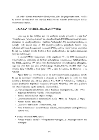 Em 1986 o sistema Bitbus tornou-se um padrão, sob a designação IEEE 1118. Mais de
2,5 milhões de dispositivos com interface Bitbus estão no mercado, produzidos por mais de
50 empresas diferentes.


     3.5.5.3. CAN (CONTROLLER AREA NETWORK)


       Uma rede do tipo fieldbus que vem ganhando atenção crescente é a rede CAN
(Controller Area Network), desenvolvida originalmente pela BOSCH para integrar elementos
inteligentes em veículos autônomos (eletrônica "embarcada"). Um automóvel moderno, por
exemplo, pode possuir mais de 200 microprocessadores, controlando funções como
carburação eletrônica, frenagem anti-bloqueante (ABS), controle e supervisão da temperatura
do óleo e do radiador, pressão de óleo de freio, ajuste automático de espelhos retrovisores,
banco do motorista, etc.
        O sistema CAN teve sua primeira versão lançada em 1984. Em 1987 foi produzido o
primeiro chip que implementa em hardware as funções de comunicação, o 82526, produzido
pela INTEL. A partir de 1991 vários outros fabricantes foram licenciados para a fabricação de
chips para CAN. Entre eles temos a Phillips (chips 82C200, 87C592, 82CE598 e 82C150), a
Motorola (chip 68HC05), a NEC (chip 72005), além da Siemens, da Thompson e da
National.
        Apesar de ter sido concebido para uso em eletrônica embarcada, os grupos de trabalho
da área de automação vislumbraram a adequação do sistema para uso como rede local
industrial e formaram uma entidade chamada CiA (CAN in Automation), constituída de
usuários e fabricantes de produtos baseados no protocolo. Até abril de 1993, a CiA já contava
com 64 associados não ligados a industria automobilística.
   CAN tem as seguintes características a nível da camada física (padrão ISO/DIS 11898):
   • Topologia: barramento ou estrela (com concentrador);
   • Taxa de transmissão: 125 Kbps ou 1 Mbps;
   • Comprimento máximo do barramento: 40 m para 1 Mbps; até 1 Km para 125 Kbps;
   • Número máximo de nós: 16;
   • Codificação de bits: NRZ (Non Return to Zero);
   • Meio de transmissão: não especificado na norma, mas usualmente usado par trançado
      ou fibra ótica.


   A nível da subcamada MAC, temos:
   • Método de acesso ao meio: Forcing Headers (ver seção 2.2.1.3) com prioridades para
      mensagens.



                                            251
 