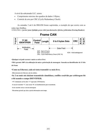 A nível da subcamada LLC, temos:
     • Comprimento máximo dos quadros de dados: 8 Bytes;
     • Controle de erro por CRC (Cyclic Redundancy Check).


        As camadas 3 até 6 do RM-OSI foram suprimidas, a exemplo do que ocorre com as
redes tipo fieldbus.
•CSMA/NBA - Carrier Sense Multiple access with Non-destructive Bitwise Arbitration (Forcing Headers)


                                                    Frame CAN
     S                                                                                                      A E
     O         11 bit                 Control Length                   0 to 8 bytes Data           CRC      C O
     F       IDENTIFIER                Field                                                                K F
                  Arbitration                                                  Data Field
                    Field
                                                SOF - Start of Frame
                                                EOF – End of Frame                          ACK - Acknowledgment
                                                CRC - Cyclic Redundancy Check (CRC 16)


•Qualquer nó pode acessar o meio se estiver livre
•NBA garante 100% de utilização do meio e priorização de mensagens baseada no identificador de 11 bits
do frame

•Como na Ethernet, cada nó tenta transmitir se meio livre.
–Diferentemente de Ethernet, não há colisões.

•Se 2 ou mais nós iniciam transmissão simultânea, conflito resolvido por arbitragem bit
a bit usando o campo IDENTIFIER.
–“0” é dominante no fio sobre “1” (operação AND binária).

–Se um nó transmite “1”, mas escuta “0”, ele imediatamente pára transmissão.

–O nó vencedor envia o resto da mensagem.

–Mecanismo garante que não se perde informações nem tempo.




                                                              252
 