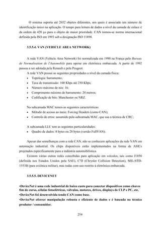 O sistema suporta até 2032 objetos diferentes, aos quais é associado um número de
identificação único na aplicação. O tempo para leitura de dados a nível da camada de enlace é
da ordem de 420 µs para o objeto de maior prioridade. CAN tornou-se norma internacional
definida pela ISO em 1993 sob a designação ISO 11898.


     3.5.5.4. VAN (VEHICLE AREA NETWORK)


     A rede VAN (Vehicle Area Network) foi normalizada em 1990 na França pelo Bureau
de Normalisation de l'Automobile para operar em eletrônica embarcada. A partir de 1992
passou a ser adotada pela Renault e pela Peugeot.
     A rede VAN possui as seguintes propriedades a nível da camada física:
     • Topologia: barramento;
     • Taxa de transmissão: 100 Kbps até 250 Kbps;
     • Número máximo de nós: 16;
     •   Comprimento máximo de barramento: 20 metros;
     •   Codificação de bits: Manchester ou NRZ.


     Na subcamada MAC temos as seguintes características:
     • Método de acesso ao meio: Forcing Headers (como CAN);
     • Controle de erros: assumido pela subcamada MAC, que usa a técnica de CRC;


     A subcamada LLC tem as seguintes particularidades:
     • Quadro de dados: 8 bytes ou 28 bytes (versão FullVAN);


      Apesar das semelhanças com a rede CAN, não se conhecem aplicações da rede VAN em
automação industrial. Os chips disponíveis estão implementados na forma de ASICs
projetados especificamente para a indústria automobilística.
      Existem várias outras redes concebidas para aplicação em veículos, tais como J1850
(definida nos Estados Unidos pela SAE), C2D (Chrysler Collision Detection), MIL-STD-
1553B (para aviônica militar), mas todas com uso restrito à eletrônica embarcada.


     3.5.5.5. DEVICENET


•DeviceNet é uma rede industrial de baixo custo para conectar dispositivos como chaves
fim de curso, células fotoelétricas, válvulas, motores, drives, displays de CLP e PC, etc.
•DeviceNet foi desenvolvida tendo CAN como base.
•DeviceNet oferece manipulação robusta e eficiente de dados e é baseada na técnica
produtor / consumidor.


                                            254
 