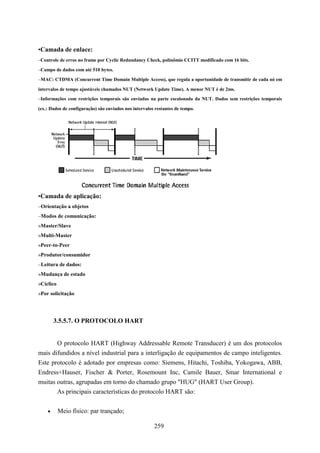 •Camada de enlace:
–Controle de erros no frame por Cyclic Redundancy Check, polinômio CCITT modificado com 16 bits.

–Campo de dados com até 510 bytes.

–MAC: CTDMA (Concurrent Time Domain Multiple Access), que regula a oportunidade de transmitir de cada nó em

intervalos de tempo ajustáveis chamados NUT (Network Update Time). A menor NUT é de 2ms.
–Informações com restrições temporais são enviadas na parte escalonada da NUT. Dados sem restrições temporais

(ex.: Dados de configuração) são enviados nos intervalos restantes de tempo.




•Camada de aplicação:
–Orientação a objetos
–Modos de comunicação:
»Master/Slave
»Multi-Master
»Peer-to-Peer
»Produtor/consumidor
–Leitura de dados:
»Mudança de estado
»Cíclico
»Por solicitação




        3.5.5.7. O PROTOCOLO HART


       O protocolo HART (Highway Addressable Remote Transducer) é um dos protocolos
mais difundidos a nível industrial para a interligação de equipamentos de campo inteligentes.
Este protocolo é adotado por empresas como: Siemens, Hitachi, Toshiba, Yokogawa, ABB,
Endress+Hauser, Fischer & Porter, Rosemount Inc, Camile Bauer, Smar International e
muitas outras, agrupadas em torno do chamado grupo "HUG" (HART User Group).
       As principais características do protocolo HART são:


    •      Meio físico: par trançado;

                                                        259
 