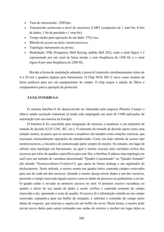 •    Taxa de transmissão: 1200 bps;
   •    Transmissão assíncrona a nível de caracteres UART (compostos de 1 start bit, 8 bits
        de dados, 1 bit de paridade e 1 stop bit);
   •    Tempo médio para aquisição de um dado: 378,5 ms;
   •    Método de acesso ao meio: mestre/escravos;
   •    Topologia: barramento ou árvore;
   •    Modulação: FSK (Frequency Shift Keying, padrão Bell 202), onde o sinal lógico 1 é
        representado por um sinal de baixa tensão e com freqüência de 1200 Hz e o sinal
        lógico 0 por uma freqüência de 2200 Hz.


       Devido a forma de modulação adotada, é possível transmitir simultaneamente sinais de
4 a 20 mA e quadros digitais pelo barramento. O Chip NCR 20C12 serve como modem de
baixa potência para uso em equipamentos de campo. O chip requer a adição de filtros e
comparadores para a operação do protocolo.


       3.5.5.8. INTERBUS-S


      O sistema Interbus-S foi desenvolvido na Alemanha pela empresa Phoenix Contact e
obteve ampla aceitação industrial, já tendo sido empregado em mais de 5.000 aplicações de
automação (em sua maioria na Europa).
      O Interbus-S foi concebido para integração de sensores a atuadores a um elemento de
tomada de decisão (CLP, CNC, RC, etc.). O elemento de tomada de decisão opera como uma
estação mestre, ao passo que os sensores e atuadores são tratados como estações escravas, que
executam essencialmente operações de entrada/saída. Como em todo método de acesso tipo
mestre/escravos, a iniciativa de comunicação parte sempre do mestre. No entanto, em lugar de
utilizar uma topologia em barramento, na qual o mestre executa uma varredura cíclica dos
escravos por meio de quadros específicos para este fim, o Interbus-S adotou uma topologia em
anel com um método de varredura denominado "Quadro Concatenado" ou "Quadro Somado"
(do alemão "Summenrahmen-Verfahren"), que opera de forma análoga a um registrador de
deslocamento. Neste método, o mestre monta um quadro único contendo campos reservados
para uso de cada um dos escravos. Quando o mestre deseja enviar dados a um dos escravos,
preenche o campo reservado àquele escravo com os dados de processo ou parâmetros a enviar.
O quadro então é enviado ao primeiro escravo no anel. O primeiro escravo reconhece no
quadro o início de sua janela de dados e assim verifica o conteúdo somente do campo
reservado a ele, ignorando o resto do quadro. O escravo lê a informação contida no seu campo
reservado, copiando-a para um buffer de recepção, e substitui o conteúdo do campo pelos
dados de resposta, que estavam a espera em um buffer de envio. Desta forma, o mestre pode
enviar novos dados para serem colocados nas saídas do escravo e receber em lugar deles os


                                            260
 