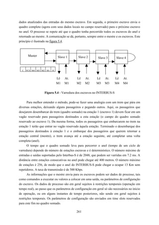 dados atualizados das entradas do mesmo escravo. Em seguida, o primeiro escravo envia o
quadro completo (agora com seus dados locais no campo reservado) para o próximo escravo
no anel. O processo se repete até que o quadro tenha percorrido todos os escravos do anel e
retornado ao mestre. A comunicação se dá, portanto, sempre entre o mestre e os escravos. Este
princípio é ilustrado na figura 5.4.



       Master                Slave 1         Slave 2        Slave 3       Slave 4


  C   FCS M4 M3 M2 M1    H


                             Lê   At.       Lê    At.      Lê    At.     Lê    At.
                             M1   M1        M2    M2       M3    M3      M4    M4

                   Figura 5.4 - Varredura dos escravos no INTERBUS-S


       Para melhor entender o método, pode-se fazer uma analogia com um trem que pára em
diversas estações, deixando alguns passageiros e pegando outros. Aqui, os passageiros que
desejarem desembarcar do trem (quadro somado) na estação 1 (escravo 1) devem ficar em um
vagão reservado para passageiros destinados a esta estação (o campo do quadro somado
reservado ao escravo 1). Da mesma forma, todos os passageiros que embarcarem no trem na
estação 1 terão que entrar no vagão reservado àquela estação. Terminado o desembarque dos
passageiros destinados à estação 1 e o embarque dos passageiros que querem retornar a
estação central (mestre), o trem avança até a estação seguinte, até completar uma volta
completa (anel).
       O tempo que o quadro somado leva para percorrer o anel (tempo de um ciclo de
varredura) depende do número de estações escravas e é determinístico. O número máximo de
entradas e saídas suportadas pelo Interbus-S é de 2048, que podem ser varridas em 7.2 ms. A
distância entre estações consecutivas no anel pode chegar até 400 metros. O número máximo
de estações é 256, de modo que o anel do INTERBUS-S pode chegar a ocupar 13 Km sem
repetidores. A taxa de transmissão é de 500 Kbps.
       As informações que o mestre envia para os escravos podem ser dados de processo, tais
como comandos a executar ou valores a colocar em uma saída, ou parâmetros de configuração
do escravo. Os dados de processo são em geral sujeitos à restrições temporais (operação em
tempo real), ao passo que os parâmetros de configuração em geral só são necessários no inicio
de operação, ou em alguns instantes de tempo posteriores, não sendo em geral sujeitos à
restrições temporais. Os parâmetros de configuração são enviados em time slots reservados
para este fim no quadro somado.

                                            261
 