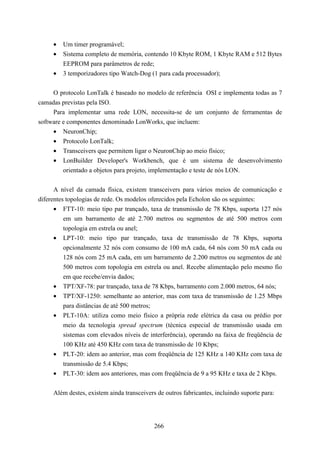 •   Um timer programável;
     •   Sistema completo de memória, contendo 10 Kbyte ROM, 1 Kbyte RAM e 512 Bytes
         EEPROM para parâmetros de rede;
     •   3 temporizadores tipo Watch-Dog (1 para cada processador);


     O protocolo LonTalk é baseado no modelo de referência OSI e implementa todas as 7
camadas previstas pela ISO.
     Para implementar uma rede LON, necessita-se de um conjunto de ferramentas de
software e componentes denominado LonWorks, que incluem:
     • NeuronChip;
     • Protocolo LonTalk;
     • Transceivers que permitem ligar o NeuronChip ao meio físico;
     • LonBuilder Developer's Workbench, que é um sistema de desenvolvimento
         orientado a objetos para projeto, implementação e teste de nós LON.


      A nível da camada física, existem transceivers para vários meios de comunicação e
diferentes topologias de rede. Os modelos oferecidos pela Echolon são os seguintes:
      • FTT-10: meio tipo par trançado, taxa de transmissão de 78 Kbps, suporta 127 nós
          em um barramento de até 2.700 metros ou segmentos de até 500 metros com
          topologia em estrela ou anel;
      • LPT-10: meio tipo par trançado, taxa de transmissão de 78 Kbps, suporta
          opcionalmente 32 nós com consumo de 100 mA cada, 64 nós com 50 mA cada ou
          128 nós com 25 mA cada, em um barramento de 2.200 metros ou segmentos de até
          500 metros com topologia em estrela ou anel. Recebe alimentação pelo mesmo fio
          em que recebe/envia dados;
      • TPT/XF-78: par trançado, taxa de 78 Kbps, barramento com 2.000 metros, 64 nós;
      • TPT/XF-1250: semelhante ao anterior, mas com taxa de transmissão de 1.25 Mbps
          para distâncias de até 500 metros;
      • PLT-10A: utiliza como meio físico a própria rede elétrica da casa ou prédio por
          meio da tecnologia spread spectrum (técnica especial de transmissão usada em
          sistemas com elevados níveis de interferência), operando na faixa de freqüência de
          100 KHz até 450 KHz com taxa de transmissão de 10 Kbps;
      • PLT-20: idem ao anterior, mas com freqüência de 125 KHz a 140 KHz com taxa de
          transmissão de 5.4 Kbps;
      • PLT-30: idem aos anteriores, mas com freqüência de 9 a 95 KHz e taxa de 2 Kbps.


     Além destes, existem ainda transceivers de outros fabricantes, incluindo suporte para:




                                            266
 