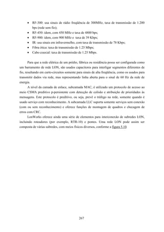 •   RF-300: usa sinais de rádio freqüência de 300MHz, taxa de transmissão de 1.200
         bps (rede sem fio);
     •   RF-450: idem, com 450 MHz e taxa de 4800 bps;
     •   RF-900: idem, com 900 MHz e taxa de 39 Kbps;
     •   IR: usa sinais em infravermelho, com taxa de transmissão de 78 Kbps;
     •   Fibra ótica: taxa de transmissão de 1.25 Mbps;
     •   Cabo coaxial: taxa de transmissão de 1.25 Mbps.


       Para que a rede elétrica de um prédio, fábrica ou residência possa ser configurada como
um barramento de rede LON, são usados capacitores para interligar segmentos diferentes de
fio, resultando em curto-circuitos somente para sinais de alta freqüência, como os usados para
transmitir dados via rede, mas representando linha aberta para o sinal de 60 Hz da rede de
energia.
       A nível da camada de enlace, subcamada MAC, é utilizado um protocolo de acesso ao
meio CSMA preditivo p-persistente com detecção de colisão e atribuição de prioridades às
mensagens. Este protocolo é preditivo, ou seja, prevê o tráfego na rede, somente quando é
usado serviço com reconhecimento. A subcamada LLC suporta somente serviços sem conexão
(com ou sem reconhecimento) e oferece funções de montagem de quadros e checagem de
erros com CRC.
       LonWorks oferece ainda uma série de elementos para interconexão de subredes LON,
incluindo roteadores (por exemplo, RTR-10) e pontes. Uma rede LON pode assim ser
composta de várias subredes, com meios físicos diversos, conforme a figura 5.10.




                                            267
 