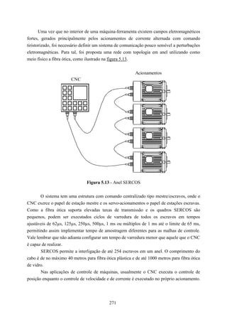 Uma vez que no interior de uma máquina-ferramenta existem campos eletromagnéticos
fortes, gerados principalmente pelos acionamentos de corrente alternada com comando
tiristorizado, foi necessário definir um sistema de comunicação pouco sensível a perturbações
eletromagnéticas. Para tal, foi proposta uma rede com topologia em anel utilizando como
meio físico a fibra ótica, como ilustrado na figura 5.13.


                                                          Acionamentos
                       CNC




                                Figura 5.13 - Anel SERCOS


       O sistema tem uma estrutura com comando centralizado tipo mestre/escravos, onde o
CNC exerce o papel de estação mestre e os servo-acionamentos o papel de estações escravas.
Como a fibra ótica suporta elevadas taxas de transmissão e os quadros SERCOS são
pequenos, podem ser executados ciclos de varredura de todos os escravos em tempos
ajustáveis de 62µs, 125µs, 250µs, 500µs, 1 ms ou múltiplos de 1 ms até o limite de 65 ms,
permitindo assim implementar tempo de amostragem diferentes para as malhas de controle.
Vale lembrar que não adianta configurar um tempo de varredura menor que aquele que o CNC
é capaz de realizar.
       SERCOS permite a interligação de até 254 escravos em um anel. O comprimento do
cabo é de no máximo 40 metros para fibra ótica plástica e de até 1000 metros para fibra ótica
de vidro.
       Nas aplicações de controle de máquinas, usualmente o CNC executa o controle de
posição enquanto o controle de velocidade e de corrente é executado no próprio acionamento.




                                            271
 