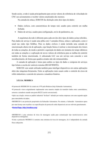 Sendo assim, a rede é usada principalmente para enviar valores de referência de velocidade do
CNC aos acionamentos e receber valores atualizados dos mesmos.
       Na camada de enlace, SERCOS faz distinção entre dois tipos de dados:


    •    Dados cíclicos, com características de tempo real, usados para controle em malha
         fechada;
    •    Dados de serviço, usados para configuração, envio de parâmetros, etc.


         A arquitetura da rede é diferente para cada um dos dois tipos de dados acima referidos.
Para dados de serviço é usada uma pilha com 3 camadas (física, enlace e aplicação), como é
usual nas redes tipo fieldbus. Para os dados cíclicos é ainda incluída uma camada de
sincronização abaixo da de aplicação, cuja função básica é realizar a sincronização dos timers
de todas as estações, de modo a permitir a aquisição de dados em instantes de tempo idênticos
em todas as estações e a aplicação de novos valores de referência para as malhas de controle
também de forma sincronizada. A subcamada LLC usa um serviço sem conexão e sem
reconhecimento, de forma que quadros errados não são retransmitidos.
       A camada de aplicação é única para ambos os tipos de dados e composta de serviços
tipo leitura e escrita de variáveis remotas (READ/WRITE).
       SERCOS vem sendo utilizada também para interligar dispositivos em outras aplicações
além das máquinas-ferramenta. Entre as aplicações mais usuais estão o controle de eixos de
robôs industriais e conexão de sensores e atuadores binários.


        3.5.5.14. MODBUS

•O protocolo MODBUS® foi criado em 1978 pela Modicon (hoje Schneider Automation).
•O protocolo visava originalmente implementar uma maneira simples de transferir dados entre controladores,
sensores e atuadores usando uma porta RS232 (serial convencional).
•Após sua criação, tornou-se padrão industrial “de-facto” adotado por muitas empresas com uma segunda opção
para intercâmbio de dados.
•MODBUS® é um protocolo proprietário da Schneider Automation. No entanto, a Schneider Automation optou
por uma licença sem royalties e as especificações do protocolo estão disponíveis em seu web-site gratuitamente.
•Home-Page: http://modbus.org/



•MODBUS® é uma estrutura de troca de mensagens usada para comunicação tipo mestre/escravos entre
dispositivos inteligentes.
•Como o protocolo MODBUS é somente uma estrutura de troca de mensagens, ele é independente da camada
física subjacente.




                                                     272
 