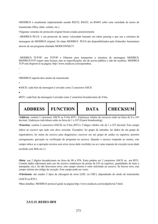 •MODBUS é usualmente implementado usando RS232, RS422, ou RS485 sobre uma variedade de meios de
transmissão (fibra, rádio, celular, etc.).
•Algumas variantes do protocolo original foram criadas posteriormente.
–MODBUS PLUS: é um protocolo de maior velocidade baseado em token passing e que usa a estrutura de
mensagens do MODBUS original. Os chips MODBUS PLUS são disponibilizados pela Schneider Automation
através de um programa chamado MODCONNECT.



–MODBUS TCP/IP: usa TCP/IP e Ethernet para transportar a estrutura de mensagens MODBUS.
MODBUS/TCP requer uma licença, mas as especificações são de acesso público e não há royalties. MODBUS
TCP está disponível na página: http://www.modicon.com/openmbus.
–
–
•MODBUS suporta dois modos de transmissão:
•
•ASCII: cada byte da mensagem é enviado como 2 caracteres ASCII.
•
•RTU: cada byte da mensagem é enviado como 2 caracteres hexadecimais de 4 bits.



    ADDRESS                     FUNCTION                     DATA                 CHECKSUM
•Address: contém 2 caracteres ASCII ou 8 bits RTU. Endereços válidos de escravos estão na faixa de 0 a 247
decimal. Endereços individuais estão na faixa de 1 a 247 (0 para broadcasting).
•Function: contém 2 caracteres (ASCII) ou 8 bits (RTU). Códigos válidos vão de 1 a 255 decimal. Este campo
indica ao escravo que ação este deve executar. Exemplos: ler grupo de entradas; ler dados de um grupo de
registradores; ler status do escravo para diagnóstico; escrever em um grupo de saídas ou registros; permitir
carregamento, gravação ou verificação do programa no escravo. Quando o escravo responde ao mestre, este
campo indica se a operação ocorreu sem erros (ecoa dado recebido) ou se é uma resposta de exceção (ecoa dado
recebido com Msb em 1).



•Data: usa 2 dígitos hexadecimais na faixa de 00 a FFh. Estes podem ser 2 caracteres ASCII ou um RTU.
Contém dados adicionais para uso do escravo (endereços de portas de I/O ou registros, quantidades de itens a
manipular, etc.). Se não houverem erros, este campo retorna o valor solicitado ao escravo. Se houver erro, este
campo retorna um código de exceção. Este campo pode ser vazio.
•Checksum: são usados 2 tipos de checagem de erros (LRC ou CRC), dependendo do modo de transmissão
(ASCII ou RTU)
•Mais detalhes: MODBUS protocol guide na página http://www.modicon.com/techpubs/toc7.html.




       3.5.5.15. REDES IBM

                                                    273
 
