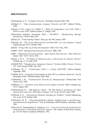 BIBLIOGRAFIA


[1]Tanenbaum, A. S. : "Computer Networks". 3rd Edition, Prentice-Hall, 1996.
[1]Halsall, F. : "Data Communications, Computer Networks and OSI". Addison Wesley,
   1988.
[2]Soares, L.F.G.; Lemos, G.; Colcher, S. : "Redes de Computadores: das LANs, MANs e
   WANs às redes ATM". Editora Campus, 2a. Edição, 1995.
[3]Electronics Industries Association (EIA) : "EIA-RS511 - Manufacturing Message
   Specification". Draft 6, May 1987.
[4]Glass, B. : "Understanding NetBios". Byte, pp. 301-306, January 1989.
[5]Graube, M. : "The Carrier-Band Network and Mini-MAP: Low Cost Solution". Control
   Engineering, pp. 30-31, October 1986.
[6]IEEE : "Project 802, Local Networks Standards". IEEE, New York, 1983.
[7]IBM : "MAP - Manufacturing Automation Protocol". IBM, 1990.
[8]ISO : "Information Processing Systems - Open Systems Interconection - Basic Reference
   Model". ISO / TC97 / SC16, 1983.
[9]Leite, J. R. E. : "O Modelo de Referencia para a Interconexão de Sistemas Abertos".
   Telebrás, pp. 11-15, Junho 1985.
[10]MAP/TOP : "Manufacturing Automation Protocol / Technical Office Protocol, Version
   3.0". Users Group of SME, July 1987.
[11]Mendes, M. J. : "Comunicação Fabril e o Projeto MAP/TOP". Editora Kapeluz,
   Argentina, 1989.
[12]Mohr, H. B. : "Avaliação de Desempenho de Rede PDV em Ambiente Industrial". Tese de
   Doutorado, UFSC / RWTH-Aachen, Julho 1989.
[13]Pimentel, J. R. : "Communication Networks for Manufacturing". Prentice-Hall, New
   Jersey, USA, 1990.
[14]Shoch, J. F. : "Evolution of the Ethernet local computer network". IEEE Computer, pp.
   10-27, August 1982.
[15]Zimmerman, H. : "OSI Reference Model - The ISO Model of Architecture for Open
   Systems Interconnection". IEEE trans. Commun., Vol. 28, pp. 425-432, April 1980.
[16]Wood, G. G. : "International Standards Emerging for Fieldbus". Control Engineering,
   Vol. 2, pp. 22-25, October 1988.
[17]Stemmer, M. R. : "Einsatzmoeglichkeiten digitaler Feldbussysteme in geschlossenen,
   maschineninternen Regelkreisen". Tese de Doutorado, RWTH-Aachen, Alemanha, Julho
   1991.
[18]Arvind, K.; Ramamritham, K.; Stankovic, J.A. : “A Local Area Network Architecture for
   Communication in Distributed Real-Time Systems”. The Journal of Real-Time Systems,
   pp. 115-147, Kluwer Academic Publishers, 1991.




                                           275
 