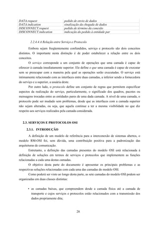DATA.request                      pedido de envio de dados
DATA.indication                   sinalização da chegada de dados
DISCONNECT.request                pedido de término da conexão
DISCONNECT.indication             indicação do pedido à entidade par


        2.2.4.4 A Relação entre Serviço e Protocolo

        Embora sejam freqüentemente confundidos, serviço e protocolo são dois conceitos
distintos. O importante nesta distinção é de poder estabelecer a relação entre os dois
conceitos.
        O serviço corresponde a um conjunto de operações que uma camada é capaz de
oferecer à camada imediatamente superior. Ele define o que uma camada é capaz de executar
sem se preocupar com a maneira pela qual as operações serão executadas. O serviço está
intimamente relacionado com as interfaces entre duas camadas, a inferior sendo a fornecedora
do serviço e a superior, a usuária deste.
        Por outro lado, o protocolo define um conjunto de regras que permitem especificar
aspectos da realização do serviço, particularmente, o significado dos quadros, pacotes ou
mensagens trocadas entre as entidades pares de uma dada camada. A nível de uma camada, o
protocolo pode ser mudado sem problemas, desde que as interfaces com a camada superior
não sejam alteradas, ou seja, que aquela continue a ter a mesma visibilidade no que diz
respeito aos serviços realizados pela camada considerada.


  2.3. SERVIÇOS E PROTOCOLOS OSI

     2.3.1. INTRODUÇÃO
        A definição de um modelo de referência para a interconexão de sistemas abertos, o
modelo RM-OSI foi, sem dúvida, uma contribuição positiva para a padronização das
arquiteturas de comunicação.
        Entretanto, a definição das camadas presentes do modelo OSI está relacionada à
definição de soluções em termos de serviços e protocolos que implementem as funções
relacionadas a cada uma destas camadas.
        O objetivo desta parte do documento é apresentar os principais problemas e as
respectivas soluções relacionadas com cada uma das camadas do modelo OSI.
        Como poderá ser visto ao longo desta parte, as sete camadas do modelo OSI podem ser
organizadas em duas classes distintas:


      • as camadas baixas, que compreendem desde a camada física até a camada de
        transporte e cujos serviços e protocolos estão relacionados com a transmissão dos
        dados propriamente dita;



                                           28
 