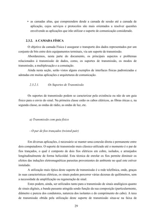 • as camadas altas, que compreendem desde a camada de sessão até a camada de
         aplicação, cujos serviços e protocolos são mais orientados a resolver questões
         envolvendo as aplicações que irão utilizar o suporte de comunicação considerado.


      2.3.2. A CAMADA FÍSICA
       O objetivo da camada Física é assegurar o transporte dos dados representados por um
conjunto de bits entre dois equipamentos terminais, via um suporte de transmissão.
       Abordaremos, nesta parte do documento, os principais aspectos e problemas
relacionados à transmissão de dados, como, os suportes de transmissão, os modos de
transmissão, a multiplexação e a comutação.
       Ainda nesta seção, serão vistos alguns exemplos de interfaces físicas padronizadas e
adotadas em muitas aplicações e arquiteturas de comunicação.


         2.3.2.1.       Os Suportes de Transmissão


        Os suportes de transmissão podem se caracterizar pela existência ou não de um guia
físico para o envio do sinal. Na primeira classe estão os cabos elétricos, as fibras óticas e, na
segunda classe, as ondas de rádio, as ondas de luz, etc.



         a) Transmissão com guia físico


         - O par de fios trançados (twisted pair)


        Em diversas aplicações, é necessário se manter uma conexão direta e permanente entre
dois computadores. O suporte de transmissão mais clássico utilizado até o momento é o par de
fios trançados, o qual é composto de dois fios elétricos em cobre, isolados, e arranjados
longitudinalmente de forma helicoidal. Esta técnica de enrolar os fios permite diminuir os
efeitos das induções eletromagnéticas parasitas provenientes do ambiente no qual este estiver
instalado.
        A utilização mais típica deste suporte de transmissão é a rede telefônica, onde, graças
às suas características elétricas, os sinais podem percorrer várias dezenas de quilômetros, sem
a necessidade de amplificação ou regeneração de sinal.
        Estes podem, ainda, ser utilizados tanto para a transmissão de sinais analógicos quanto
de sinais digitais, a banda passante atingida sendo função da sua composição (particularmente,
diâmetro e pureza dos condutores, natureza dos isolantes e do comprimento do cabo). A taxa
de transmissão obtida pela utilização deste suporte de transmissão situa-se na faixa de

                                              29
 