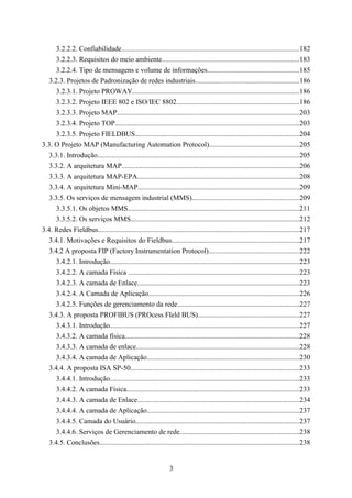 3.2.2.2. Confiabilidade....................................................................................................182
      3.2.2.3. Requisitos do meio ambiente.............................................................................183
      3.2.2.4. Tipo de mensagens e volume de informações....................................................185
   3.2.3. Projetos de Padronização de redes industriais..........................................................186
      3.2.3.1. Projeto PROWAY..............................................................................................186
      3.2.3.2. Projeto IEEE 802 e ISO/IEC 8802.....................................................................186
      3.2.3.3. Projeto MAP......................................................................................................203
      3.2.3.4. Projeto TOP........................................................................................................203
      3.2.3.5. Projeto FIELDBUS............................................................................................204
3.3. O Projeto MAP (Manufacturing Automation Protocol)...................................................205
   3.3.1. Introdução.................................................................................................................205
   3.3.2. A arquitetura MAP....................................................................................................206
   3.3.3. A arquitetura MAP-EPA...........................................................................................208
   3.3.4. A arquitetura Mini-MAP...........................................................................................209
   3.3.5. Os serviços de mensagem industrial (MMS)............................................................209
      3.3.5.1. Os objetos MMS................................................................................................211
      3.3.5.2. Os serviços MMS...............................................................................................212
3.4. Redes Fieldbus.................................................................................................................217
   3.4.1. Motivações e Requisitos do Fieldbus........................................................................217
   3.4.2 A proposta FIP (Factory Instrumentation Protocol)...................................................222
      3.4.2.1. Introdução..........................................................................................................223
      3.4.2.2. A camada Física ................................................................................................223
      3.4.2.3. A camada de Enlace...........................................................................................223
      3.4.2.4. A Camada de Aplicação.....................................................................................226
      3.4.2.5. Funções de gerenciamento da rede.....................................................................227
   3.4.3. A proposta PROFIBUS (PROcess FIeld BUS).........................................................227
      3.4.3.1. Introdução..........................................................................................................227
      3.4.3.2. A camada física..................................................................................................228
      3.4.3.3. A camada de enlace............................................................................................228
      3.4.3.4. A camada de Aplicação......................................................................................230
   3.4.4. A proposta ISA SP-50...............................................................................................233
      3.4.4.1. Introdução..........................................................................................................233
      3.4.4.2. A camada Física.................................................................................................233
      3.4.4.3. A camada de Enlace...........................................................................................234
      3.4.4.4. A camada de Aplicação......................................................................................237
      3.4.4.5. Camada do Usuário............................................................................................237
      3.4.4.6. Serviços de Gerenciamento de rede...................................................................238
   3.4.5. Conclusões................................................................................................................238


                                                                3
 