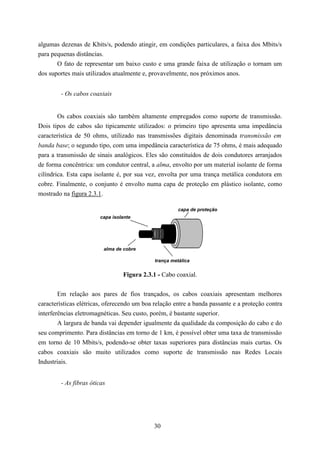 algumas dezenas de Kbits/s, podendo atingir, em condições particulares, a faixa dos Mbits/s
para pequenas distâncias.
       O fato de representar um baixo custo e uma grande faixa de utilização o tornam um
dos suportes mais utilizados atualmente e, provavelmente, nos próximos anos.


        - Os cabos coaxiais


        Os cabos coaxiais são também altamente empregados como suporte de transmissão.
Dois tipos de cabos são tipicamente utilizados: o primeiro tipo apresenta uma impedância
característica de 50 ohms, utilizado nas transmissões digitais denominada transmissão em
banda base; o segundo tipo, com uma impedância característica de 75 ohms, é mais adequado
para a transmissão de sinais analógicos. Eles são constituídos de dois condutores arranjados
de forma concêntrica: um condutor central, a alma, envolto por um material isolante de forma
cilíndrica. Esta capa isolante é, por sua vez, envolta por uma trança metálica condutora em
cobre. Finalmente, o conjunto é envolto numa capa de proteção em plástico isolante, como
mostrado na figura 2.3.1.

                                                       capa de proteção
                        capa isolante




                         alma de cobre

                                             trança metálica


                                 Figura 2.3.1 - Cabo coaxial.


        Em relação aos pares de fios trançados, os cabos coaxiais apresentam melhores
características elétricas, oferecendo um boa relação entre a banda passante e a proteção contra
interferências eletromagnéticas. Seu custo, porém, é bastante superior.
        A largura de banda vai depender igualmente da qualidade da composição do cabo e do
seu comprimento. Para distâncias em torno de 1 km, é possível obter uma taxa de transmissão
em torno de 10 Mbits/s, podendo-se obter taxas superiores para distâncias mais curtas. Os
cabos coaxiais são muito utilizados como suporte de transmissão nas Redes Locais
Industriais.


        - As fibras óticas




                                             30
 