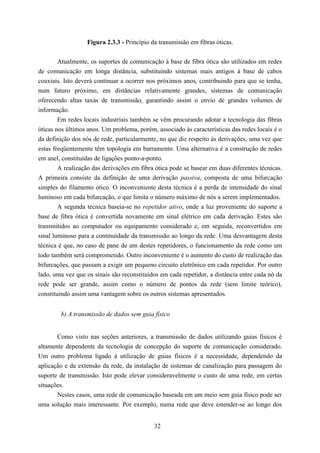 Figura 2.3.3 - Princípio da transmissão em fibras óticas.


        Atualmente, os suportes de comunicação à base de fibra ótica são utilizados em redes
de comunicação em longa distância, substituindo sistemas mais antigos à base de cabos
coaxiais. Isto deverá continuar a ocorrer nos próximos anos, contribuindo para que se tenha,
num futuro próximo, em distâncias relativamente grandes, sistemas de comunicação
oferecendo altas taxas de transmissão, garantindo assim o envio de grandes volumes de
informação.
        Em redes locais industriais também se vêm procurando adotar a tecnologia das fibras
óticas nos últimos anos. Um problema, porém, associado às características das redes locais é o
da definição dos nós de rede, particularmente, no que diz respeito às derivações, uma vez que
estas freqüentemente têm topologia em barramento. Uma alternativa é a construção de redes
em anel, constituídas de ligações ponto-a-ponto.
        A realização das derivações em fibra ótica pode se basear em duas diferentes técnicas.
A primeira consiste da definição de uma derivação passiva, composta de uma bifurcação
simples do filamento ótico. O inconveniente desta técnica é a perda de intensidade do sinal
luminoso em cada bifurcação, o que limita o número máximo de nós a serem implementados.
        A segunda técnica baseia-se no repetidor ativo, onde a luz proveniente do suporte a
base de fibra ótica é convertida novamente em sinal elétrico em cada derivação. Estes são
transmitidos ao computador ou equipamento considerado e, em seguida, reconvertidos em
sinal luminoso para a continuidade da transmissão ao longo da rede. Uma desvantagem desta
técnica é que, no caso de pane de um destes repetidores, o funcionamento da rede como um
todo também será comprometido. Outro inconveniente é o aumento do custo de realização das
bifurcações, que passam a exigir um pequeno circuito eletrônico em cada repetidor. Por outro
lado, uma vez que os sinais são reconstituídos em cada repetidor, a distância entre cada nó da
rede pode ser grande, assim como o número de pontos da rede (sem limite teórico),
constituindo assim uma vantagem sobre os outros sistemas apresentados.


        b) A transmissão de dados sem guia físico


       Como visto nas seções anteriores, a transmissão de dados utilizando guias físicos é
altamente dependente da tecnologia de concepção do suporte de comunicação considerado.
Um outro problema ligado à utilização de guias físicos é a necessidade, dependendo da
aplicação e da extensão da rede, da instalação de sistemas de canalização para passagem do
suporte de transmissão. Isto pode elevar consideravelmente o custo de uma rede, em certas
situações.
       Nestes casos, uma rede de comunicação baseada em um meio sem guia físico pode ser
uma solução mais interessante. Por exemplo, numa rede que deve estender-se ao longo dos


                                            32
 
