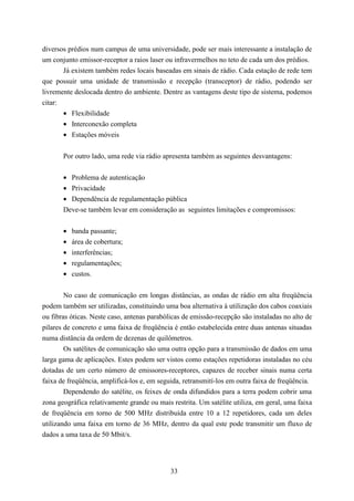 diversos prédios num campus de uma universidade, pode ser mais interessante a instalação de
um conjunto emissor-receptor a raios laser ou infravermelhos no teto de cada um dos prédios.
       Já existem também redes locais baseadas em sinais de rádio. Cada estação de rede tem
que possuir uma unidade de transmissão e recepção (transceptor) de rádio, podendo ser
livremente deslocada dentro do ambiente. Dentre as vantagens deste tipo de sistema, podemos
citar:
       • Flexibilidade
       • Interconexão completa
       • Estações móveis


       Por outro lado, uma rede via rádio apresenta também as seguintes desvantagens:


       • Problema de autenticação
       • Privacidade
       • Dependência de regulamentação pública
       Deve-se também levar em consideração as seguintes limitações e compromissos:


       •   banda passante;
       •   área de cobertura;
       •   interferências;
       •   regulamentações;
       •   custos.


        No caso de comunicação em longas distâncias, as ondas de rádio em alta freqüência
podem também ser utilizadas, constituindo uma boa alternativa à utilização dos cabos coaxiais
ou fibras óticas. Neste caso, antenas parabólicas de emissão-recepção são instaladas no alto de
pilares de concreto e uma faixa de freqüência é então estabelecida entre duas antenas situadas
numa distância da ordem de dezenas de quilômetros.
        Os satélites de comunicação são uma outra opção para a transmissão de dados em uma
larga gama de aplicações. Estes podem ser vistos como estações repetidoras instaladas no céu
dotadas de um certo número de emissores-receptores, capazes de receber sinais numa certa
faixa de freqüência, amplificá-los e, em seguida, retransmití-los em outra faixa de freqüência.
        Dependendo do satélite, os feixes de onda difundidos para a terra podem cobrir uma
zona geográfica relativamente grande ou mais restrita. Um satélite utiliza, em geral, uma faixa
de freqüência em torno de 500 MHz distribuída entre 10 a 12 repetidores, cada um deles
utilizando uma faixa em torno de 36 MHz, dentro da qual este pode transmitir um fluxo de
dados a uma taxa de 50 Mbit/s.




                                             33
 