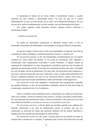 A transmissão de dados em um único sentido é denominada simplex, e quando
realizada nos dois sentidos é denominada duplex. No caso em que ela se realiza
alternadamente, ou seja, ora num sentido, ora no outro, ela se denomina half-duplex. No caso
em que ela se realiza simultaneamente nos dois sentidos, esta será denominada full-duplex.
        Nas seções seguintes serão discutidos diversos aspectos básicos referentes à
transmissão de dados.


        a) Modos de transmissão


       Os modos de transmissão caracterizam as diferentes formas como os bits de
informação transmitidos são delimitados e encaminhados ao longo da linha de comunicação.


        No que diz respeito à forma como os bits são encaminhados ao longo de uma linha de
comunicação, pode-se distinguir o modo de transmissão paralelo e o modo serial.
        Na transmissão paralela, os bits são transportados simultaneamente por um suporte
composto de várias linhas em paralelo. É um modo de transmissão mais adequado à
comunicação entre equipamentos localizados a curtas distâncias. A ligação interna na
arquitetura de computadores ou entre computadores e periféricos próximos são exemplos da
aplicação da transmissão paralela. Esta forma de transmissão permite uma maior velocidade
de envio de dados, devida ao paralelismo. Por outro lado, são necessários mais condutores, o
que torna o cabo de transmissão mais caro. Além disso, como os sinais sendo transmitidos nos
diversos condutores paralelos tem que ter um referencial elétrico comum (sinal terra), a
comunicação apresenta elevada sensibilidade à ruídos (perturbações eletromagnéticas).
       Na transmissão serial, mais adequada a comunicação entre equipamentos separados
por grandes distâncias, os bits são encaminhados serialmente através de uma única linha de
comunicação, usualmente com 2 ou 4 condutores.


       Pode-se considerar outros parâmetros para a classificação dos modos de transmissão,
como, por exemplo, a forma de sincronia entre emissor e receptor, associada à temporização.
No caso particular das transmissões seriais, a forma de delimitar os bits pode levar em conta
duas diferentes filosofias: a transmissão síncrona e a transmissão assíncrona.
       Na transmissão síncrona, os bits de dados são enviados segundo uma cadência pré-
definida, obedecendo a um sinal de temporização (clock). O receptor, por sua vez,
conhecendo os intervalos de tempo que permitem delimitar um bit, poderá identificar a
seqüência dos bits fazendo uma amostragem do sinal recebido.
       Na transmissão assíncrona, não existe a fixação prévia de um período de tempo de
emissão entre o transmissor e o receptor. A separação entre os bits é feita através de um sinal


                                             35
 