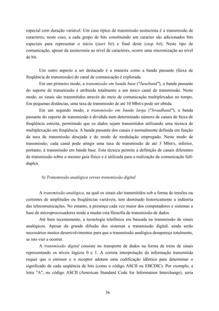 especial com duração variável. Um caso típico de transmissão assíncrona é a transmissão de
caracteres; neste caso, a cada grupo de bits constituindo um caracter são adicionados bits
especiais para representar o início (start bit) e final deste (stop bit). Neste tipo de
comunicação, apesar da assincronia ao nível de caracteres, ocorre uma sincronização ao nível
de bit.


       Um outro aspecto a ser destacado é a maneira como a banda passante (faixa de
freqüência de transmissão) do canal de comunicação é explorada.
       Em um primeiro modo, a transmissão em banda base ("baseband"), a banda passante
do suporte de transmissão é atribuída totalmente a um único canal de transmissão. Neste
modo, os sinais são transmitidos através do meio de comunicação multiplexados no tempo.
Em pequenas distâncias, uma taxa de transmissão de até 10 Mbit/s pode ser obtida.
       Em um segundo modo, a transmissão em banda larga ("broadband"), a banda
passante do suporte de transmissão é dividida num determinado número de canais de faixa de
freqüência estreita, permitindo que os dados sejam transmitidos utilizando uma técnica de
multiplexação em freqüência. A banda passante dos canais é normalmente definida em função
da taxa de transmissão desejada e do modo de modulação empregado. Neste modo de
transmissão, cada canal pode atingir uma taxa de transmissão de até 3 Mbit/s, inferior,
portanto, à transmissão em banda base. Esta técnica permite a definição de canais diferentes
de transmissão sobre o mesmo guia físico e é utilizada para a realização da comunicação full-
duplex.


        b) Transmissão analógica versus transmissão digital


        A transmissão analógica, na qual os sinais são transmitidos sob a forma de tensões ou
correntes de amplitudes ou freqüências variáveis, tem dominado historicamente a indústria
das telecomunicações. No entanto, a presença cada vez maior dos computadores e sistemas a
base de microprocessadores tende a mudar esta filosofia de transmissão de dados.
        Até bem recentemente, a tecnologia telefônica era baseada na transmissão de sinais
analógicos. Apesar da grande difusão dos sistemas a transmissão digital, ainda serão
necessários muitos desenvolvimentos para que a transmissão analógica desapareça totalmente,
se isto vier a ocorrer.
        A transmissão digital consiste no transporte de dados na forma de trens de sinais
representando os níveis lógicos 0 e 1. A correta interpretação da informação transmitida
requer que o emissor e o receptor adotem uma codificação idêntica para determinar o
significado de cada seqüência de bits (como o código ASCII ou EBCDIC). Por exemplo, a
letra "A", no código ASCII (American Standard Code for Information Interchange), seria



                                            36
 