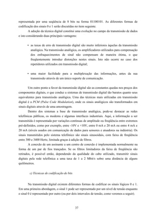 representada por uma seqüência de 8 bits na forma 01100101. As diferentes formas de
codificação dos sinais 0 e 1 serão discutidas no item seguinte.
        A adoção da técnica digital constitui uma evolução no campo da transmissão de dados
e isto considerando duas principais vantagens:


       • as taxas de erro de transmissão digital são muito inferiores àquelas da transmissão
         analógica. Na transmissão analógica, os amplificadores utilizados para compensação
         dos enfraquecimentos de sinal não compensam de maneira ótima, o que
         freqüentemente introduz distorções nestes sinais. Isto não ocorre no caso dos
         repetidores utilizados em transmissão digital;


       • uma maior facilidade para a multiplexação das informações, antes da sua
         transmissão através de um único suporte de comunicação.


        Um outro ponto a favor da transmissão digital são as constantes quedas nos preços dos
componentes digitais, o que conduz a sistemas de transmissão digital tão baratos quanto seus
equivalentes para transmissão analógica. Uma das técnicas mais utilizadas em transmissão
digital é a PCM (Pulse Code Modulation), onde os sinais analógicos são transformados em
sinais digitais através de uma amostragem.
        Dentro dos sistemas a base de transmissão analógica, pode-se destacar as redes
telefônicas públicas, os modems e algumas interfaces industriais. Aqui, a informação a ser
transmitida é representada por variações contínuas de amplitude ou freqüência entre extremos
pré-definidos, como por exemplo, entre -10V e +10V, entre 0 mA e 20 mA ou entre 4 mA e
20 mA (níveis usados em comunicação de dados para sensores e atuadores na indústria). Os
sinais transmitidos pelo sistema telefônico são sinais sinusoidais, com faixa de freqüência
entre 300 e 3400 Hertz, limitada graças à adição de filtros.
        A conexão de um assinante a um centro de conexão é implementada normalmente na
forma de um par de fios trançados. Se os filtros limitadores da faixa de freqüência são
retirados, é possível então, dependendo da qualidade do cabo utilizado, transmitir sinais
digitais pela rede telefônica a uma taxa de 1 a 2 Mbit/s sobre uma distância de alguns
quilômetros.


        c) Técnicas de codificação de bits


        Na transmissão digital existem diferentes formas de codificar os sinais lógicos 0 e 1.
Em uma primeira abordagem, o sinal 1 pode ser representado por um nível de tensão enquanto
o sinal 0 é representado por outro (ou por dois intervalos de tensão, como veremos a seguir).



                                             37
 