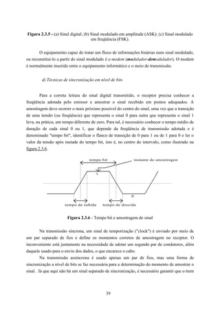 Figura 2.3.5 - (a) Sinal digital; (b) Sinal modulado em amplitude (ASK); (c) Sinal modulado
                                      em freqüência (FSK).


       O equipamento capaz de tratar um fluxo de informações binárias num sinal modulado,
ou reconstituí-lo a partir do sinal modulado é o modem (modulador-demodulador). O modem
é normalmente inserido entre o equipamento informático e o meio de transmissão.


        d) Técnicas de sincronização em nível de bits


        Para a correta leitura do sinal digital transmitido, o receptor precisa conhecer a
freqüência adotada pelo emissor e amostrar o sinal recebido em pontos adequados. A
amostragem deve ocorrer o mais próximo possível do centro do sinal, uma vez que a transição
de uma tensão (ou freqüência) que representa o sinal 0 para outra que representa o sinal 1
leva, na prática, um tempo diferente de zero. Para tal, é necessário conhecer o tempo médio de
duração de cada sinal 0 ou 1, que depende da freqüência de transmissão adotada e é
denominado "tempo bit", identificar o flanco de transição de 0 para 1 ou de 1 para 0 e ler o
valor da tensão após metade do tempo bit, isto é, no centro do intervalo, como ilustrado na
figura 2.3.6.

                                   tempo bit                   instante de amostragem


                                       1




                                                           0

                     tempo de subida       tempo de descida


                       Figura 2.3.6 - Tempo bit e amostragem de sinal


        Na transmissão síncrona, um sinal de temporização ("clock") é enviado por meio de
um par separado de fios e define os momentos corretos de amostragem no receptor. O
inconveniente está justamente na necessidade de adotar um segundo par de condutores, além
daquele usado para o envio dos dados, o que encarece o cabo.
        Na transmissão assíncrona é usado apenas um par de fios, mas uma forma de
sincronização a nível de bits se faz necessária para a determinação do momento de amostrar o
sinal. Já que aqui não há um sinal separado de sincronização, é necessário garantir que o trem




                                            39
 