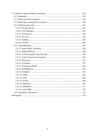 3.5. Análise de alguns Produtos comerciais............................................................................239
   3.5.1. Introdução.................................................................................................................239
   3.5.2. Redes para Instrumentação........................................................................................239
   3.5.3. Redes para automação de escritórios........................................................................240
   3.5.4. Softwares para rede...................................................................................................241
      3.5.4.1. Novell Netware..................................................................................................241
      3.5.4.2. LAN-Manager....................................................................................................242
      3.5.4.3. LAN-Server........................................................................................................242
      3.5.4.4. PC-LAN.............................................................................................................242
      3.5.4.5. NetBios...............................................................................................................242
      3.5.4.6. TCP/IP................................................................................................................242
   3.5.5. redes industriais.........................................................................................................247
      3.5.5.1. Redes SINEC (Siemens) ...................................................................................247
      3.5.5.2. Bitbus (INTEL)..................................................................................................248
      3.5.5.3. CAN (Controller Area Network).......................................................................250
      3.5.5.4. VAN (Vehicle Area Network)...........................................................................253
      3.5.5.5. Devicenet...........................................................................................................253
      3.5.5.6. Controlnet...........................................................................................................257
      3.5.5.7. O Protocolo HART............................................................................................258
      3.5.5.8. INTERBUS-S ....................................................................................................259
      3.5.5.9. ASI-BUS ...........................................................................................................261
      3.5.5.10. FAIS ................................................................................................................263
      3.5.5.11. LON .................................................................................................................264
      3.5.5.12. P-NET .............................................................................................................268
      3.5.5.13. SERCOS .........................................................................................................269
      3.5.5.14. MODBUS.........................................................................................................271
      3.5.5.15. redes IBM.........................................................................................................272
   3.5.6. Conclusão e discussões.............................................................................................273
Bibliografia.............................................................................................................................274




                                                                  4
 