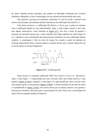 de sinais contenha muitas transições, que podem ser detectadas facilmente por circuitos
eletrônicos adequados, e fazer a amostragem em um instante pré-determinado após estas.
        Para garantir a presença de transições suficientes no sinal de modo a permitir uma
correta sincronização, são adotadas técnicas alternativas de codificação dos sinais 0 e 1.
        Uma destas técnicas é a codificação RZ (Return to Zero), que é usada em conjunto
com a codificação bipolar já vista anteriormente. Aqui, o sinal sempre retorna a zero entre
dois dígitos consecutivos, como ilustrado na figura 2.3.7. Isto tem o efeito de garantir a
presença de transições mesmo que o sinal contenha uma longa seqüência de sinais lógicos 0
ou 1 seguidos (e que normalmente não apresentariam transições em uma codificação bipolar
simples). A amostragem é feita no meio do tempo bit, contado a partir da detecção da
transição (logicamente tanto o emissor quanto o receptor devem usar o mesmo tempo bit, isto
é, devem operar na mesma freqüência).

                                 1      1        0    0     1
                          +12V

                          0V

                          -12V
                                     tempo bit


                               Figura 2.3.7 - Codificação RZ


        Outra técnica é a chamada codificação NRZ (Non Return to Zero), ou Manchester.
Aqui, o sinal lógico 1 é representado por uma transição entre uma tensão positiva e uma
negativa (figura 2.3.8(a)), enquanto o sinal lógico 0 é representado por uma transição entre
uma tensão negativa e uma positiva (figura 2.3.8(b)). A forma resultante de um trem de sinais
é exemplificada na figura 2.3.8(c). Da mesma forma que na técnica anterior, isto garante a
presença de transições suficientes para a sincronização do sinal. Neste caso, a amostragem do
sinal é feita na segunda metade do tempo bit.




                                            40
 