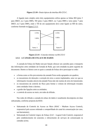 Figura 2.3.10 - Sinais típicos da interface RS-232-C.


      A ligação mais simples entre dois equipamentos utiliza apenas as linhas RD (pino 3
para DB25, ou 2 para DB9), TD (pino 2 para DB25, ou 3 para DB9) e terra (pino 7 para
DB25, ou 5 para DB9), onde o TD de um equipamento deve estar ligado ao RD do outro,
conforme ilustrado na figura 2.3.11.


                               2 (TD)                     2 (TD)


                                                          3 (RD)
                               3 (RD)



                                       7                  7

                            Equip. A                       Equip. B




                       Figura 2.3.11 - Conexão mínima via RS-232-C
       2.3.3. A CAMADA DE ENLACE DE DADOS


       A camada de Enlace de Dados tem por função oferecer um caminho para o transporte
das informações entre entidades da Camada de Rede, que será estudada na parte seguinte do
documento. Dentre os fatores com os quais a camada de Enlace deve preocupar-se estão:

   •    a forma como os bits provenientes da camada Física serão agrupados em quadros;
   •    os mecanismos de detecção e correção de erros a serem implantados, uma vez que as
        informações trocadas através da camada Física não são isentas de erros de transmissão;
   •    os mecanismos de controle de fluxo para limitar o volume de informação trocados
        entre entidades fonte e destino;
   •    a gestão das ligações entre as entidades;
   •    o controle de acesso ao meio, em redes de difusão.


      Nas redes de difusão a camada de enlace de dados é usualmente decomposta em duas
subcamadas, conforme proposta da IEEE:


   •    Subcamada de Controle de Acesso ao Meio (MAC - Medium Access Control),
        responsável pelo acesso ordenado e compartilhado do canal de comunicação (no caso,
        um barramento);
   •    Subcamada de Controle Lógico de Enlace (LLC - Logical Link Control), responsável
        pelo estabelecimento de conexões e oferecimento de serviços de comunicação às
        camadas acima.

                                             44
 