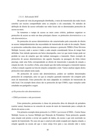 2.3.3.1. Subcamada MAC

        Do ponto de vista da programação distribuída, o meio de transmissão das redes locais
constitui um recurso compartilhado entre as estações a ela conectadas. Os métodos de
definição de direito de acesso utilizados nas redes locais são os denominados protocolos de
acesso ao meio.
        Se tomarmos o tempo de acesso ao meio como critério, podemos organizar os
protocolos de acesso ao meio em duas principais classes: os protocolos determinísticos e os
não determinísticos.
        Os protocolos de acesso determinísticos são caracterizados pela concessão do direito
ao acesso independentemente das necessidades de transmissão de cada nó da estação. Dentre
os protocolos conhecidos desta classe, podemos destacar o protocolo TDMA (Time Division
Multiple Access), onde o acesso é dado a cada estação considerando faixas de tempo bem
definidas. Este método apresenta um baixo desempenho, uma vez que muito tempo pode ser
perdido no caso de estações que não tenham mensagens a transmitir. Outro exemplo de
protocolos de acesso determinísticos são aqueles baseados na passagem de ficha (token
passing), onde uma ficha correspondendo ao direito de transmissão é passada de estação a
estação da rede. Ao receber a ficha, uma estação que não tenha mensagens a transmitir repassa
a ficha à estação seguinte na lista de estações compondo a rede. Vamos analisar alguns destes
protocolos mais adiante nesta seção.
        Os protocolos de acesso não determinísticos, podem ser também denominados
protocolos de competição, uma vez que as estações querendo transmitir vão competir pelo
meio de transmissão. Estes protocolos são mais adaptados às condições de transmissão da
rede local. Um exemplo desta classe são os protocolos de tipo CSMA, cujas variações serão
estudadas nos parágrafos a seguir.


a) Os protocolos não determinísticos


- CSMA persistente e não persistente:


        Estes protocolos, pertencentes à classe de protocolos ditos de detecção de portadora
(carrier sense), baseiam-se no conceito de escuta do meio de transmissão para a seleção do
direito de acesso a este.
        Um primeiro exemplo deste protocolo é o CSMA 1-persistente (CSMA - Carrier Sense
Multiple Access ou Acesso Múltiplo por Detecção de Portadora). Neste protocolo, quando
uma estação está pronta a enviar um quadro de dados, ela escuta o que está ocorrendo no
suporte de transmissão. No caso em que o canal já está sendo ocupado por alguma estação, a
estação aguarda na escuta até que o meio esteja livre para a sua emissão (daí o nome


                                            45
 