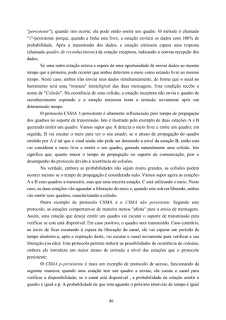 "persistente"); quando isto ocorre, ela pode então emitir um quadro. O método é chamado
"1"-persistente porque, quando a linha esta livre, a estação enviará os dados com 100% de
probabilidade. Após a transmissão dos dados, e estação emissora espera uma resposta
(chamada quadro de reconhecimento) da estação receptora, indicando a correta recepção dos
dados.
        Se uma outra estação estava a espera de uma oportunidade de enviar dados ao mesmo
tempo que a primeira, pode ocorrer que ambas detectem o meio como estando livre ao mesmo
tempo. Neste caso, ambas irão enviar seus dados simultaneamente, de forma que o sinal no
barramento será uma "mistura" ininteligível das duas mensagens. Esta condição recebe o
nome de "Colisão". Na ocorrência de uma colisão, a estação receptora não envia o quadro de
reconhecimento esperado e a estação emissora tenta a emissão novamente após um
determinado tempo.
        O protocolo CSMA 1-persistente é altamente influenciado pelo tempo de propagação
dos quadros no suporte de transmissão. Isto é ilustrado pelo exemplo de duas estações A e B
querendo emitir um quadro. Vamos supor que A detecta o meio livre e emite um quadro; em
seguida, B vai escutar o meio para ver o seu estado; se o atraso de propagação do quadro
emitido por A é tal que o sinal ainda não pode ser detectado a nível da estação B, então esta
vai considerar o meio livre e emitir o seu quadro, gerando naturalmente uma colisão. Isto
significa que, quanto maior o tempo de propagação no suporte de comunicação, pior o
desempenho do protocolo devido à ocorrência de colisões.
        Na verdade, embora as probabilidades não sejam muito grandes, as colisões podem
ocorrer mesmo se o tempo de propagação é considerado nulo. Vamos supor agora as estações
A e B com quadros a transmitir, mas que uma terceira estação, C está utilizando o meio. Neste
caso, as duas estações vão aguardar a liberação do meio e, quando este estiver liberado, ambas
vão emitir seus quadros, caracterizando a colisão.
        Outro exemplo de protocolo CSMA é o CSMA não persistente. Segundo este
protocolo, as estações comportam-se de maneira menos "afoita" para o envio de mensagens.
Assim, uma estação que deseje emitir um quadro vai escutar o suporte de transmissão para
verificar se este está disponível. Em caso positivo, o quadro será transmitido. Caso contrário,
ao invés de ficar escutando à espera da liberação do canal, ele vai esperar um período de
tempo aleatório e, após a expiração deste, vai escutar o canal novamente para verificar a sua
liberação (ou não). Este protocolo permite reduzir as possibilidades de ocorrência de colisões,
embora ele introduza um maior atraso de emissão a nível das estações que o protocolo
persistente.
        O CSMA p-persistente é mais um exemplo de protocolo de acesso, funcionando da
seguinte maneira: quando uma estação tem um quadro a enviar, ela escuta o canal para
verificar a disponibilidade; se o canal está disponível , a probabilidade da estação emitir o
quadro é igual a p. A probabilidade de que esta aguarde o próximo intervalo de tempo é igual


                                             46
 