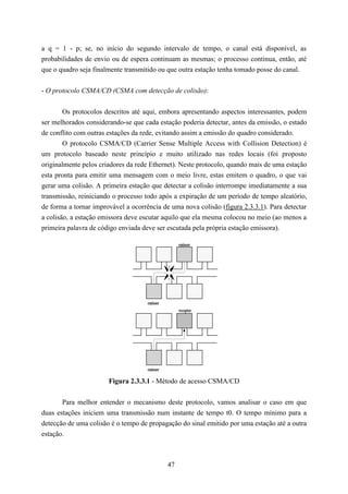 a q = 1 - p; se, no início do segundo intervalo de tempo, o canal está disponível, as
probabilidades de envio ou de espera continuam as mesmas; o processo continua, então, até
que o quadro seja finalmente transmitido ou que outra estação tenha tomado posse do canal.


- O protocolo CSMA/CD (CSMA com detecção de colisão):


        Os protocolos descritos até aqui, embora apresentando aspectos interessantes, podem
ser melhorados considerando-se que cada estação poderia detectar, antes da emissão, o estado
de conflito com outras estações da rede, evitando assim a emissão do quadro considerado.
        O protocolo CSMA/CD (Carrier Sense Multiple Access with Collision Detection) é
um protocolo baseado neste princípio e muito utilizado nas redes locais (foi proposto
originalmente pelos criadores da rede Ethernet). Neste protocolo, quando mais de uma estação
esta pronta para emitir uma mensagem com o meio livre, estas emitem o quadro, o que vai
gerar uma colisão. A primeira estação que detectar a colisão interrompe imediatamente a sua
transmissão, reiniciando o processo todo após a expiração de um período de tempo aleatório,
de forma a tornar improvável a ocorrência de uma nova colisão (figura 2.3.3.1). Para detectar
a colisão, a estação emissora deve escutar aquilo que ela mesma colocou no meio (ao menos a
primeira palavra de código enviada deve ser escutada pela própria estação emissora).

                                                    emissor




                                     emissor
                                                    receptor




                                     emissor

                       Figura 2.3.3.1 - Método de acesso CSMA/CD


       Para melhor entender o mecanismo deste protocolo, vamos analisar o caso em que
duas estações iniciem uma transmissão num instante de tempo t0. O tempo mínimo para a
detecção de uma colisão é o tempo de propagação do sinal emitido por uma estação até a outra
estação.



                                               47
 