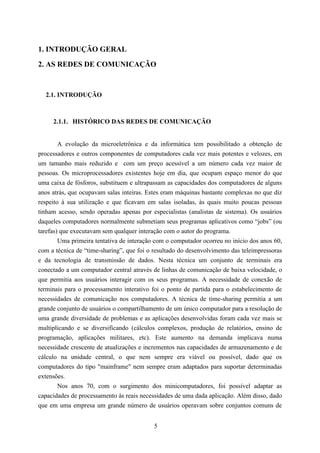 1. INTRODUÇÃO GERAL
2. AS REDES DE COMUNICAÇÃO


  2.1. INTRODUÇÃO



     2.1.1. HISTÓRICO DAS REDES DE COMUNICAÇÃO


       A evolução da microeletrônica e da informática tem possibilitado a obtenção de
processadores e outros componentes de computadores cada vez mais potentes e velozes, em
um tamanho mais reduzido e com um preço acessível a um número cada vez maior de
pessoas. Os microprocessadores existentes hoje em dia, que ocupam espaço menor do que
uma caixa de fósforos, substituem e ultrapassam as capacidades dos computadores de alguns
anos atrás, que ocupavam salas inteiras. Estes eram máquinas bastante complexas no que diz
respeito à sua utilização e que ficavam em salas isoladas, às quais muito poucas pessoas
tinham acesso, sendo operadas apenas por especialistas (analistas de sistema). Os usuários
daqueles computadores normalmente submetiam seus programas aplicativos como “jobs” (ou
tarefas) que executavam sem qualquer interação com o autor do programa.
        Uma primeira tentativa de interação com o computador ocorreu no início dos anos 60,
com a técnica de “time-sharing”, que foi o resultado do desenvolvimento das teleimpressoras
e da tecnologia de transmissão de dados. Nesta técnica um conjunto de terminais era
conectado a um computador central através de linhas de comunicação de baixa velocidade, o
que permitia aos usuários interagir com os seus programas. A necessidade de conexão de
terminais para o processamento interativo foi o ponto de partida para o estabelecimento de
necessidades de comunicação nos computadores. A técnica de time-sharing permitia a um
grande conjunto de usuários o compartilhamento de um único computador para a resolução de
uma grande diversidade de problemas e as aplicações desenvolvidas foram cada vez mais se
multiplicando e se diversificando (cálculos complexos, produção de relatórios, ensino de
programação, aplicações militares, etc). Este aumento na demanda implicava numa
necessidade crescente de atualizações e incrementos nas capacidades de armazenamento e de
cálculo na unidade central, o que nem sempre era viável ou possível, dado que os
computadores do tipo "mainframe" nem sempre eram adaptados para suportar determinadas
extensões.
        Nos anos 70, com o surgimento dos minicomputadores, foi possível adaptar as
capacidades de processamento às reais necessidades de uma dada aplicação. Além disso, dado
que em uma empresa um grande número de usuários operavam sobre conjuntos comuns de


                                           5
 