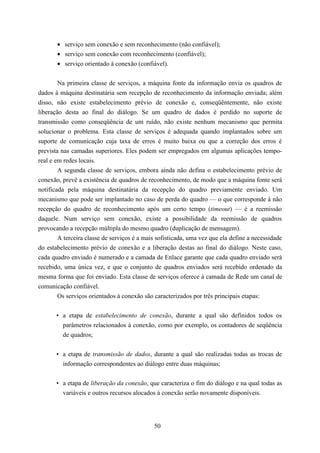 • serviço sem conexão e sem reconhecimento (não confiável);
       • serviço sem conexão com reconhecimento (confiável);
       • serviço orientado à conexão (confiável).


        Na primeira classe de serviços, a máquina fonte da informação envia os quadros de
dados à máquina destinatária sem recepção de reconhecimento da informação enviada; além
disso, não existe estabelecimento prévio de conexão e, conseqüêntemente, não existe
liberação desta ao final do diálogo. Se um quadro de dados é perdido no suporte de
transmissão como conseqüência de um ruído, não existe nenhum mecanismo que permita
solucionar o problema. Esta classe de serviços é adequada quando implantados sobre um
suporte de comunicação cuja taxa de erros é muito baixa ou que a correção dos erros é
prevista nas camadas superiores. Eles podem ser empregados em algumas aplicações tempo-
real e em redes locais.
        A segunda classe de serviços, embora ainda não defina o estabelecimento prévio de
conexão, prevê a existência de quadros de reconhecimento, de modo que a máquina fonte será
notificada pela máquina destinatária da recepção do quadro previamente enviado. Um
mecanismo que pode ser implantado no caso de perda do quadro — o que corresponde à não
recepção do quadro de reconhecimento após um certo tempo (timeout) — é a reemissão
daquele. Num serviço sem conexão, existe a possibilidade da reemissão de quadros
provocando a recepção múltipla do mesmo quadro (duplicação de mensagem).
        A terceira classe de serviços é a mais sofisticada, uma vez que ela define a necessidade
do estabelecimento prévio de conexão e a liberação destas ao final do diálogo. Neste caso,
cada quadro enviado é numerado e a camada de Enlace garante que cada quadro enviado será
recebido, uma única vez, e que o conjunto de quadros enviados será recebido ordenado da
mesma forma que foi enviado. Esta classe de serviços oferece à camada de Rede um canal de
comunicação confiável.
        Os serviços orientados à conexão são caracterizados por três principais etapas:


       • a etapa de estabelecimento de conexão, durante a qual são definidos todos os
         parâmetros relacionados à conexão, como por exemplo, os contadores de seqüência
         de quadros;


       • a etapa de transmissão de dados, durante a qual são realizadas todas as trocas de
         informação correspondentes ao diálogo entre duas máquinas;


       • a etapa de liberação da conexão, que caracteriza o fim do diálogo e na qual todas as
         variáveis e outros recursos alocados à conexão serão novamente disponíveis.




                                             50
 