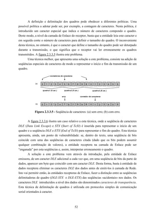 A definição e delimitação dos quadros pode obedecer a diferentes políticas. Uma
possível política a adotar pode ser, por exemplo, a contagem de caracteres. Nesta política, é
introduzido um caracter especial que indica o número de caracteres compondo o quadro.
Deste modo, a nível da camada de Enlace do receptor, basta que a entidade leia este caracter e
em seguida conte o número de caracteres para definir o tamanho do quadro. O inconveniente
desta técnica, no entanto, é que o caracter que define o tamanho do quadro pode ser deturpado
durante a transmissão, o que significa que o receptor vai ler erroneamente os quadros
transmitidos. A figura 2.3.3.5 ilustra este problema.
        Uma técnica melhor, que apresenta uma solução a este problema, consiste na adição de
seqüências especiais de caracteres de modo a representar o início e fim da transmissão de um
quadro.

                           contadores de caracteres



             (a)   5   1    2   3     4     5    6    7    8    9    8    0     1    2    3      4   5   6

                   quadro1 (5 car.)         quadro2 (5 car.)                  quadro3 (8 car.)


                                          erro                 contador de caracteres



             (b)   5   1    2   3     4     7    6    7    8    9    8    0     1    2    3      4   5   6


             Figura 2.3.3.5 - Seqüência de caracteres: (a) sem erro; (b) com erro.


        A figura 2.3.3.6 ilustra um caso relativo a esta técnica, onde a seqüência de caracteres
DLE (Data Link Escape) e STX (Start of TeXt) é inserida para representar o início de um
quadro e a seqüência DLE e ETX (End of TeXt) para representar o fim do quadro. Esta técnica
apresenta, ainda, um ponto de vulnerabilidade: se, dentro do texto, uma seqüência de bits
coincide com uma das seqüências de caracteres citada (dado que os bits podem assumir
qualquer combinação de valores), a entidade receptora na camada de Enlace pode ser
“enganada” por esta seqüências e, assim, interpretar erroneamente o quadro.
        A solução a este problema vem através da introdução, pela entidade de Enlace
emissora, de um caracter DLE adicional a cada vez que, em uma seqüência de bits da parte de
dados, aparecer um byte que coincidir com um caracter DLE. Desta forma, basta à entidade de
dados receptora eliminar os caracteres DLE dos dados antes de emiti-los à camada de Rede.
Isto vai permitir então, às entidades receptoras de Enlace, fazer a distinção entre as seqüências
delimitadoras de quadro (DLE-STX e DLE-ETX) das seqüências «acidentais» nos dados. Os
caracteres DLE introduzidos a nível dos dados são denominados caracteres de transparência.
Esta técnica de delimitação de quadros é utilizada em protocolos simples de comunicação
serial orientados à caracter.



                                                          52
 