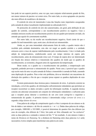Isto pode ter um aspecto positivo, uma vez que, num conjunto relativamente grande de bits,
um menor número de pacotes vai conter erros. Por outro lado, os erros agrupados em pacotes
são mais difíceis de modelizar e de detectar.
        O controle de erros de transmissão é uma das funções mais importantes asseguradas
pela camada de enlace (usualmente implementado na subcamada LLC).
        Os protocolos de controle de erro são caracterizados, em geral, pela definição de um
quadro de controle, correspondente a um reconhecimento positivo ou negativo. Caso a
entidade emissora receba um reconhecimento positivo de um quadro previamente enviado, ela
entende que aquele foi corretamente recebido.
        Por outro lado, se ela recebe um reconhecimento negativo, ficará ciente de que o
quadro foi mal transmitido e que, neste caso, ele deverá ser retransmitido.
        Ainda, se, por uma intensidade relativamente forte de ruído, o quadro inteiro não é
recebido pela entidade destinatária, esta não vai reagir ao quadro emitido e a entidade
emissora corre o risco de esperar indefinidamente pelo reconhecimento. I isto é evitado pela
adição de temporizadores, estabelecendo assim um tempo máximo de espera pelo
reconhecimento, antes da retransmissão (time-out). O tempo de espera deve ser determinado
em função dos atrasos relativos à transmissão dos quadros de modo que os quadros de
reconhecimento, se existentes, cheguem antes do esgotamento da temporização.
        Deste modo, se o quadro ou o reconhecimento são perdidos, a temporização será
esgotada, podendo provocar a retransmissão do quadro. Neste caso, é possível que o quadro
seja aceito mais de uma vez pela camada de Enlace e transmitido à camada de Rede, causando
uma duplicação de quadros. Para evitar este problema, deve-se introduzir um mecanismo de
distinção dos quadros a fim de que o receptor possa separar os quadros duplicados de seus
originais.
        Existem praticamente duas técnicas para o tratamento de erros. A primeira consiste na
introdução, a nível dos quadros, de informações suficientemente redundantes que permitam ao
receptor reconstituir os dados enviados a partir da informação recebida. A segunda técnica
consiste em adicionar unicamente um conjunto de informações redundantes o suficiente para
que o receptor possa detectar a ocorrência de um erro (sem corrigi-lo) e requisitar a
retransmissão do quadro. A primeira técnica é denominada código corretor de erros e a
segunda código detetor de erros.
        Uma palavra de código de comprimento igual a n bits é composta de um número m de
bits de dados e um número r de bits de controle (n = m + r). Dadas duas palavras de código,
por exemplo, 10001001 e 10110001, é possível determinar de quantos bits elas diferem (no
caso do exemplo, elas diferem de 3 bits). Isto pode ser feito efetuando um “ou exclusivo”
entre as duas palavras e contando o número de bits "1" do resultado. A este número é dado o
nome de Distância de Hamming. Se a distância de Hamming entre duas palavras é d, serão
necessários d erros simples para transformar uma palavra em outra.


                                            54
 
