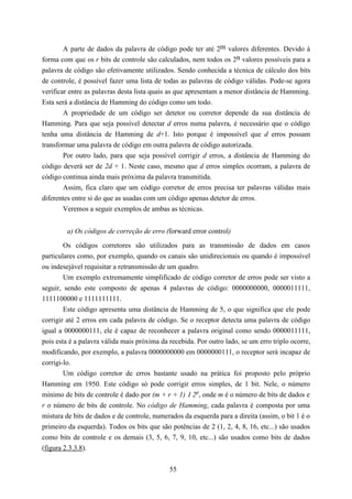 A parte de dados da palavra de código pode ter até 2m valores diferentes. Devido à
forma com que os r bits de controle são calculados, nem todos os 2n valores possíveis para a
palavra de código são efetivamente utilizados. Sendo conhecida a técnica de cálculo dos bits
de controle, é possível fazer uma lista de todas as palavras de código válidas. Pode-se agora
verificar entre as palavras desta lista quais as que apresentam a menor distância de Hamming.
Esta será a distância de Hamming do código como um todo.
        A propriedade de um código ser detetor ou corretor depende da sua distância de
Hamming. Para que seja possível detectar d erros numa palavra, é necessário que o código
tenha uma distância de Hamming de d+1. Isto porque é impossível que d erros possam
transformar uma palavra de código em outra palavra de código autorizada.
        Por outro lado, para que seja possível corrigir d erros, a distância de Hamming do
código deverá ser de 2d + 1. Neste caso, mesmo que d erros simples ocorram, a palavra de
código continua ainda mais próxima da palavra transmitida.
        Assim, fica claro que um código corretor de erros precisa ter palavras válidas mais
diferentes entre si do que as usadas com um código apenas detetor de erros.
        Veremos a seguir exemplos de ambas as técnicas.


         a) Os códigos de correção de erro (forward error control)

        Os códigos corretores são utilizados para as transmissão de dados em casos
particulares como, por exemplo, quando os canais são unidirecionais ou quando é impossível
ou indesejável requisitar a retransmissão de um quadro.
        Um exemplo extremamente simplificado de código corretor de erros pode ser visto a
seguir, sendo este composto de apenas 4 palavras de código: 0000000000, 0000011111,
1111100000 e 1111111111.
        Este código apresenta uma distância de Hamming de 5, o que significa que ele pode
corrigir até 2 erros em cada palavra de código. Se o receptor detecta uma palavra de código
igual a 0000000111, ele é capaz de reconhecer a palavra original como sendo 0000011111,
pois esta é a palavra válida mais próxima da recebida. Por outro lado, se um erro triplo ocorre,
modificando, por exemplo, a palavra 0000000000 em 0000000111, o receptor será incapaz de
corrigi-lo.
        Um código corretor de erros bastante usado na prática foi proposto pelo próprio
Hamming em 1950. Este código só pode corrigir erros simples, de 1 bit. Nele, o número
mínimo de bits de controle é dado por (m + r + 1) 1 2r, onde m é o número de bits de dados e
r o número de bits de controle. No código de Hamming, cada palavra é composta por uma
mistura de bits de dados e de controle, numerados da esquerda para a direita (assim, o bit 1 é o
primeiro da esquerda). Todos os bits que são potências de 2 (1, 2, 4, 8, 16, etc...) são usados
como bits de controle e os demais (3, 5, 6, 7, 9, 10, etc...) são usados como bits de dados
(figura 2.3.3.8).


                                             55
 