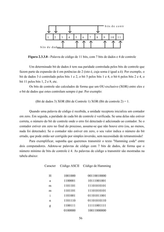 b its d e c o n tr


                      1      2        3     4       5        6    7   8   9     10     11


                b its d e d a d o s


      Figura 2.3.3.8 - Palavra de código de 11 bits, com 7 bits de dados e 4 de controle


        Um determinado bit de dados k tem sua paridade controlada pelos bits de controle que
fazem parte da expansão de k em potências de 2 (isto é, cuja soma é igual a k). Por exemplo, o
bit de dados 3 é controlado pelos bits 1 e 2, o bit 5 pelos bits 1 e 4, o bit 6 pelos bits 2 e 4, o
bit 11 pelos bits 1, 2 e 8, etc.
        Os bits de controle são calculados de forma que um OU-exclusivo (XOR) entre eles e
o bit de dados que estes controlam sempre é par. Por exemplo:


            (Bit de dados 3) XOR (Bit de Controle 1) XOR (Bit de controle 2) = 1.


        Quando uma palavra de código é recebida, a unidade receptora inicializa um contador
em zero. Em seguida, a paridade de cada bit de controle é verificada. Se uma delas não estiver
correta, o número do bit de controle onde o erro foi detectado é adicionado ao contador. Se o
contador estiver em zero no final do processo, assume-se que não houve erro (ou, ao menos,
nada foi detectado). Se o contador não estiver em zero, o seu valor indica o número do bit
errado, que pode então ser corrigido por simples inversão, sem necessidade de retransmissão!
        Para exemplificar, suponha que queremos transmitir o texto "Hamming code" entre
dois computadores. Adotou-se palavras de código com 7 bits de dados, de forma que o
número mínimo de bits de controle é 4. As palavras de código a transmitir são mostradas na
tabela abaixo:


                   Caracter       Código ASCII               Código de Hamming


                       H                  1001000                00110010000
                       a                  1100001                10111001001
                       m                  1101101                11101010101
                       m                  1101101                11101010101
                       i                  1101001                01101011001
                       n                  1101110                01101010110
                       g                  1100111                11111001111
                                          0100000                10011000000

                                                        56
 