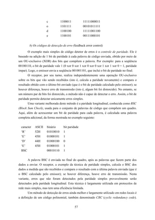 c          1100011           11111000011
                      o          1101111           00101011111
                      d          1100100           11111001100
                      e          1100101           00111000101


        b) Os códigos de detecção de erro (feedback error control)

        O exemplo mais simples de código detetor de erros é o controle de paridade. Ele é
baseado na adição de 1 bit de paridade à cada palavra de código enviada, obtido por meio de
um OU-exclusivo (XOR) dos bits que compõem a palavra. Por exemplo: para a seqüência
00100110, o bit de paridade vale 1 (0 xor 0 xor 1 xor 0 xor 0 xor 1 xor 1 xor 0 = 1, paridade
impar). Logo, o emissor envia a seqüência 001001101, que inclui o bit de paridade no final.
        O receptor, por seu turno, realiza independentemente uma operação OU-exclusivo
sobre os bits que vão sendo recebidos (isto é, calcula a paridade novamente) e compara o
resultado obtido com o último bit enviado (que é o bit de paridade calculado pelo emissor); se
houver diferença, houve erro de transmissão (isto é, algum bit foi distorcido). No entanto, se
um número par de bits foi distorcido, o método não é capaz de detectar o erro. Assim, o bit de
paridade permite detectar unicamente erros simples.
        Uma variante melhorada deste método é a paridade longitudinal, conhecida como BSC
(Block Sum Check), usada para o conjunto de palavras de código que compõem um quadro.
Aqui, além de acrescentar um bit de paridade para cada palavra, é calculada uma palavra
completa adicional, da forma mostrada no exemplo seguinte:


  caracter   ASCII    binário      bit paridade
  ‘R’        52H      01010010     1
  ‘E’        45H      01000101     1
  ‘D’        44H      01000100     0
  ‘E’        45H      01000101     1
  BSC                 00010110     1


       A palavra BSC é enviada no final do quadro, após as palavras que fazem parte dos
dados a enviar. O receptor, a exemplo da técnica de paridade simples, calcula o BSC dos
dados a medida que são recebidos e compara o resultado com a última palavra enviada (que é
o BSC calculado pelo emissor); se houver diferença, houve erro de transmissão. Nesta
variante, erros que não foram detectados pela paridade simples provavelmente serão
detectados pela paridade longitudinal. Esta técnica é largamente utilizada em protocolos de
rede mais simples, mas tem uma eficiência limitada.
       Um método de detecção de erros ainda melhor e largamente utilizado em redes locais é
a definição de um código polinomial, também denominado CRC (cyclic redundancy code).


                                            57
 