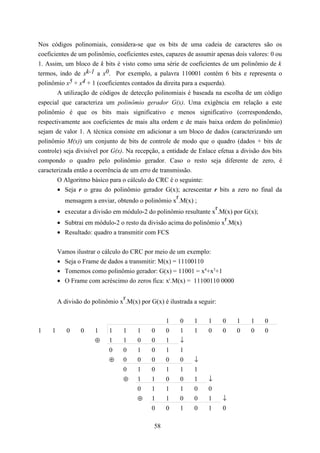 Nos códigos polinomiais, considera-se que os bits de uma cadeia de caracteres são os
coeficientes de um polinômio, coeficientes estes, capazes de assumir apenas dois valores: 0 ou
1. Assim, um bloco de k bits é visto como uma série de coeficientes de um polinômio de k
termos, indo de xk-1 a x0. Por exemplo, a palavra 110001 contém 6 bits e representa o
polinômio x5 + x4 + 1 (coeficientes contados da direita para a esquerda).
        A utilização de códigos de detecção polinomiais é baseada na escolha de um código
especial que caracteriza um polinômio gerador G(x). Uma exigência em relação a este
polinômio é que os bits mais significativo e menos significativo (correspondendo,
respectivamente aos coeficientes de mais alta ordem e de mais baixa ordem do polinômio)
sejam de valor 1. A técnica consiste em adicionar a um bloco de dados (caracterizando um
polinômio M(x)) um conjunto de bits de controle de modo que o quadro (dados + bits de
controle) seja divisível por G(x). Na recepção, a entidade de Enlace efetua a divisão dos bits
compondo o quadro pelo polinômio gerador. Caso o resto seja diferente de zero, é
caracterizada então a ocorrência de um erro de transmissão.
        O Algoritmo básico para o cálculo do CRC é o seguinte:
        • Seja r o grau do polinômio gerador G(x); acrescentar r bits a zero no final da
                                                      r
           mensagem a enviar, obtendo o polinômio x .M(x) ;
                                                                     r
        • executar a divisão em módulo-2 do polinômio resultante x .M(x) por G(x);
                                                                         r
        • Subtrai em módulo-2 o resto da divisão acima do polinômio x .M(x)
         • Resultado: quadro a transmitir com FCS


         Vamos ilustrar o cálculo do CRC por meio de um exemplo:
         • Seja o Frame de dados a transmitir: M(x) = 11100110
         • Tomemos como polinômio gerador: G(x) = 11001 = x4+x3+1
         • O Frame com acréscimo do zeros fica: xr.M(x) = 11100110 0000

                                 r
         A divisão do polinômio x .M(x) por G(x) é ilustrada a seguir:


                                                   1    0    1     1     0   1    1    0
1    1      0     0    1    1     1    1     0     0    1    1     0     0   0    0    0
                       ⊕    1     1    0     0     1    ↓
                            0     0    1     0     1    1
                            ⊕     0    0     0     0    0    ↓
                                  0    1     0     1    1    1
                                  ⊕    1     1     0    0    1     ↓
                                       0     1     1    1    0     0
                                       ⊕     1     1    0    0     1     ↓
                                             0     0    1    0     1     0

                                              58
 