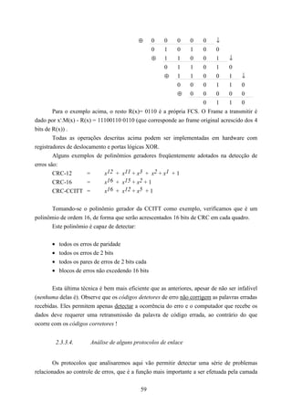 ⊕       0   0   0    0    0    ↓
                                                     0   1   0    1    0    0
                                                     ⊕   1   1    0    0    1     ↓
                                                         0   1    10    1         0
                                                    ⊕        1    10    0     1     ↓
                                                             0    00    1     1     0
                                                        ⊕         00    0     0     0
                                                                   0    1     1     0
      Para o exemplo acima, o resto R(x)= 0110 é a própria FCS. O Frame a transmitir é
dado por xr.M(x) - R(x) = 11100110 0110 (que corresponde ao frame original acrescido dos 4
bits de R(x)) .
        Todas as operações descritas acima podem ser implementadas em hardware com
registradores de deslocamento e portas lógicas XOR.
        Alguns exemplos de polinômios geradores freqüentemente adotados na detecção de
erros são:
        CRC-12        =     x12 + x11 + x3 + x2 + x1 + 1
        CRC-16        =     x16 + x15 + x2 + 1
        CRC-CCITT =         x16 + x12 + x5 + 1


       Tomando-se o polinômio gerador da CCITT como exemplo, verificamos que é um
polinômio de ordem 16, de forma que serão acrescentados 16 bits de CRC em cada quadro.
       Este polinômio é capaz de detectar:


       •    todos os erros de paridade
       •    todos os erros de 2 bits
       •    todos os pares de erros de 2 bits cada
       •    blocos de erros não excedendo 16 bits


       Esta última técnica é bem mais eficiente que as anteriores, apesar de não ser infalível
(nenhuma delas é). Observe que os códigos detetores de erro não corrigem as palavras erradas
recebidas. Eles permitem apenas detectar a ocorrência do erro e o computador que recebe os
dados deve requerer uma retransmissão da palavra de código errada, ao contrário do que
ocorre com os códigos corretores !


           2.3.3.4.      Análise de alguns protocolos de enlace


       Os protocolos que analisaremos aqui vão permitir detectar uma série de problemas
relacionados ao controle de erros, que é a função mais importante a ser efetuada pela camada

                                              59
 
