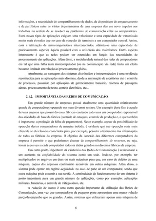 informações, a necessidade do compartilhamento de dados, de dispositivos de armazenamento
e de periféricos entre os vários departamentos de uma empresa deu um novo impulso aos
trabalhos no sentido de se resolver os problemas de comunicação entre os computadores.
Estes novos tipos de aplicações exigiam uma velocidade e uma capacidade de transmissão
muito mais elevadas que no caso da conexão de terminais a um computador central. Assim,
com a utilização de minicomputadores interconectados, obtinha-se uma capacidade de
processamento superior àquela possível com a utilização dos mainframes. Outro aspecto
interessante é que as redes podiam ser estendidas em função das necessidades de
processamento das aplicações. Além disso, a modularidade natural das redes de computadores
era tal que uma falha num minicomputador (ou na comunicação via rede) tinha um efeito
bastante limitado em relação ao processamento global.
        Atualmente, as vantagens dos sistemas distribuídos e interconectados é uma evidência
reconhecida para as aplicações mais diversas, desde a automação de escritórios até o controle
de processos, passando por aplicações de gerenciamento bancário, reservas de passagens
aéreas, processamento de texto, correio eletrônico, etc...

     2.1.2. IMPORTÂNCIA DAS REDES DE COMUNICAÇÃO
        Um grande número de empresas possui atualmente uma quantidade relativamente
grande de computadores operando nos seus diversos setores. Um exemplo deste fato é aquele
de uma empresa que possui diversas fábricas contendo cada uma um computador responsável
das atividades de base da fábrica (controle de estoques, controle da produção e, o que também
é importante, a produção da folha de pagamentos). Neste exemplo, apesar da possibilidade de
operação destes computadores de maneira isolada, é evidente que sua operação seria mais
eficiente se eles fossem conectados para, por exemplo, permitir o tratamento das informações
de todas as fábricas da empresa. O objetivo da conexão dos diferentes computadores da
empresa é permitir o que poderíamos chamar de compartilhamento de recursos, ou seja,
tornar acessíveis a cada computador todos os dados gerados nas diversas fábricas da empresa.
        Um outro ponto importante da existência das Redes de Comunicação é relacionado a
um aumento na confiabilidade do sistema como um todo. Pode-se, por exemplo, ter
multiplicados os arquivos em duas ou mais máquinas para que, em caso de defeito de uma
máquina, cópias dos arquivos continuarão acessíveis em outras máquinas. Além disso, o
sistema pode operar em regime degradado no caso de pane de um computador, sendo que
outra máquina pode assumir a sua tarefa. A continuidade de funcionamento de um sistema é
ponto importante para um grande número de aplicações, como por exemplo: aplicações
militares, bancárias, o controle de tráfego aéreo, etc.
        A redução de custos é uma outra questão importante da utilização das Redes de
Comunicação, uma vez que computadores de pequeno porte apresentam uma menor relação
preço/desempenho que os grandes. Assim, sistemas que utilizariam apenas uma máquina de


                                            6
 