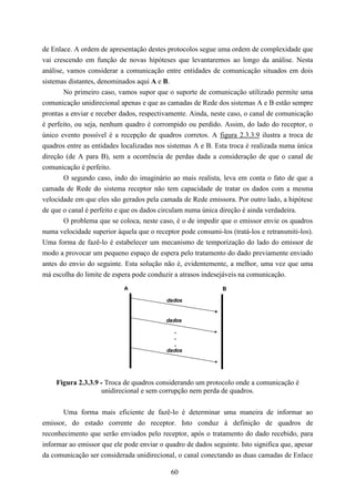 de Enlace. A ordem de apresentação destes protocolos segue uma ordem de complexidade que
vai crescendo em função de novas hipóteses que levantaremos ao longo da análise. Nesta
análise, vamos considerar a comunicação entre entidades de comunicação situados em dois
sistemas distantes, denominados aqui A e B.
        No primeiro caso, vamos supor que o suporte de comunicação utilizado permite uma
comunicação unidirecional apenas e que as camadas de Rede dos sistemas A e B estão sempre
prontas a enviar e receber dados, respectivamente. Ainda, neste caso, o canal de comunicação
é perfeito, ou seja, nenhum quadro é corrompido ou perdido. Assim, do lado do receptor, o
único evento possível é a recepção de quadros corretos. A figura 2.3.3.9 ilustra a troca de
quadros entre as entidades localizadas nos sistemas A e B. Esta troca é realizada numa única
direção (de A para B), sem a ocorrência de perdas dada a consideração de que o canal de
comunicação é perfeito.
        O segundo caso, indo do imaginário ao mais realista, leva em conta o fato de que a
camada de Rede do sistema receptor não tem capacidade de tratar os dados com a mesma
velocidade em que eles são gerados pela camada de Rede emissora. Por outro lado, a hipótese
de que o canal é perfeito e que os dados circulam numa única direção é ainda verdadeira.
        O problema que se coloca, neste caso, é o de impedir que o emissor envie os quadros
numa velocidade superior àquela que o receptor pode consumi-los (tratá-los e retransmiti-los).
Uma forma de fazê-lo é estabelecer um mecanismo de temporização do lado do emissor de
modo a provocar um pequeno espaço de espera pelo tratamento do dado previamente enviado
antes do envio do seguinte. Esta solução não é, evidentemente, a melhor, uma vez que uma
má escolha do limite de espera pode conduzir a atrasos indesejáveis na comunicação.
                            A                                 B

                                           dados


                                           dados

                                             .
                                             .
                                             .
                                           dados




    Figura 2.3.3.9 - Troca de quadros considerando um protocolo onde a comunicação é
                   unidirecional e sem corrupção nem perda de quadros.


       Uma forma mais eficiente de fazê-lo é determinar uma maneira de informar ao
emissor, do estado corrente do receptor. Isto conduz à definição de quadros de
reconhecimento que serão enviados pelo receptor, após o tratamento do dado recebido, para
informar ao emissor que ele pode enviar o quadro de dados seguinte. Isto significa que, apesar
da comunicação ser considerada unidirecional, o canal conectando as duas camadas de Enlace

                                            60
 