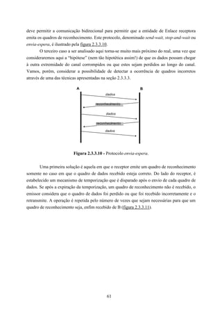deve permitir a comunicação bidirecional para permitir que a entidade de Enlace receptora
emita os quadros de reconhecimento. Este protocolo, denominado send-wait, stop-and-wait ou
envia-espera, é ilustrado pela figura 2.3.3.10.
        O terceiro caso a ser analisado aqui torna-se muito mais próximo do real, uma vez que
consideraremos aqui a “hipótese” (nem tão hipotética assim!) de que os dados possam chegar
à outra extremidade do canal corrompidos ou que estes sejam perdidos ao longo do canal.
Vamos, porém, considerar a possibilidade de detectar a ocorrência de quadros incorretos
através de uma das técnicas apresentadas na seção 2.3.3.3.

                           A                                  B
                                           dados

                                      reconhecimento

                                           dados

                                      reconhecimento

                                           dados




                         Figura 2.3.3.10 - Protocolo envia-espera.


       Uma primeira solução é aquela em que o receptor emite um quadro de reconhecimento
somente no caso em que o quadro de dados recebido esteja correto. Do lado do receptor, é
estabelecido um mecanismo de temporização que é disparado após o envio de cada quadro de
dados. Se após a expiração da temporização, um quadro de reconhecimento não é recebido, o
emissor considera que o quadro de dados foi perdido ou que foi recebido incorretamente e o
retransmite. A operação é repetida pelo número de vezes que sejam necessárias para que um
quadro de reconhecimento seja, enfim recebido de B (figura 2.3.3.11).




                                            61
 