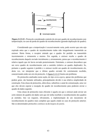 A                                      B
                                                 dado1

                                perda        reconhecimento

                                                 dado1

                              quadro duplicado


                                        temporização esgotada


Figura 2.3.3.12 - Protocolo considerando controle de erro por quadro de reconhecimento com
temporização, no caso de perda do quadro de reconhecimento (gerando duplicação de quadro).


       Considerando que a temporização é excessivamente curta, pode ocorrer que esta seja
expirada antes que o quadro de reconhecimento tenha sido integralmente transmitido ao
emissor. Desta forma, o receptor entende que o quadro foi perdido ou transmitido
incorretamente e retransmite o mesmo. Em seguida, o emissor recebe o quadro de
reconhecimento daquele enviado inicialmente e, erroneamente, pensa que o reconhecimento é
relativo àquele que ele havia enviado posteriormente. Entretanto, o emissor desconhece que
um novo quadro de reconhecimento está a caminho (relativo ao quadro duplicado). Se,
portanto o quadro seguinte é perdido e o emissor recebe um quadro de reconhecimento ele,
desta vez, vai interpretar que o último quadro enviado foi corretamente recebido,
caracterizando então um erro de protocolo. A figura 2.3.3.13 ilustra este problema.
       Os protocolos analisados nesta seção, do tipo envia-espera, apesar dos problemas que
podem gerar, são bastante utilizados, principalmente devido à sua relativa simplicidade de
construção. Esta classe de protocolos, além disso, subutiliza o canal de comunicação, uma vez
que eles devem esperar a recepção do quadro de reconhecimento para poderem enviar o
quadro de dados seguinte.
       Uma classe de protocolos mais eficiente é aquela em que o emissor pode enviar um
certo número de quadros de dados sem que ele tenha recebido o reconhecimento dos quadros
já emitidos. Isto vai requerer, obviamente, a implementação de um mecanismo de
reconhecimento de quadros mais completo que aquele citado no caso do protocolo anterior.
São os denominados protocolos contínuos ou de largura de janela.




                                                 63
 